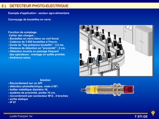 2)    DETECTEUR PHOTO-ELECTRIQUE

     Exemple d'application : secteur agro-alimentaire

     Convoyage de bouteilles en verre.



     Fonction de comptage.
      Cahier des charges :
     - Bouteilles en verre blanc ou vert foncé
     - Cadence de 3 600 bouteilles à l'heure.
     - Durée du "top présence bouteille" : 3,5 ms.
     - Distance de détection en "proximité" : 2 cm.
     - Détecteur soumis au passage fréquent
       des opérateurs : montage en saillie prohibé.
     - Ambiance saine.




                               Solution
     - Raccordement sur un API
     - détecteur photoélectrique, visée à 90°,
     - boîtier métallique diamètre 18,
     - système de proximité, portée 10 cm,
     - raccordement par connecteur M12 , 4 broches
     - sortie statique
     - IP 67




      Lycée François 1er                                T STI GE
 