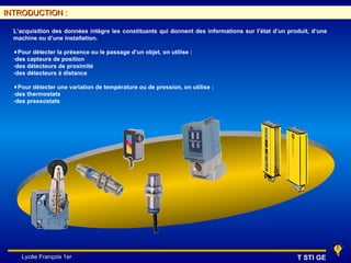 INTRODUCTION :

  L’acquisition des données intègre les constituants qui donnent des informations sur l’état d’un produit, d’une
  machine ou d’une installation.

  ♦Pour détecter la présence ou le passage d’un objet, on utilise :
  -des capteurs de position
  -des détecteurs de proximité
  -des détecteurs à distance

  ♦Pour détecter une variation de température ou de pression, on utilise :
  -des thermostats
  -des pressostats




     Lycée François 1er                                                                              T STI GE
 