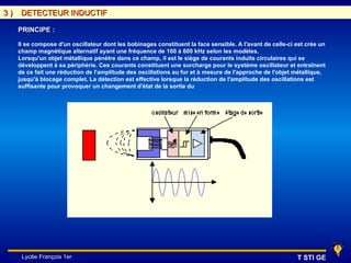 3)    DETECTEUR INDUCTIF

     PRINCIPE :

     Il se compose d'un oscillateur dont les bobinages constituent la face sensible. A l'avant de celle-ci est crée un
     champ magnétique alternatif ayant une fréquence de 100 à 600 kHz selon les modèles.
     Lorsqu'un objet métallique pénètre dans ce champ, il est le siège de courants induits circulaires qui se
     développent à sa périphérie. Ces courants constituent une surcharge pour le système oscillateur et entraînent
     de ce fait une réduction de l'amplitude des oscillations au fur et à mesure de l'approche de l'objet métallique,
     jusqu'à blocage complet. La détection est effective lorsque la réduction de l'amplitude des oscillations est
     suffisante pour provoquer un changement d'état de la sortie du




      Lycée François 1er                                                                                   T STI GE
 