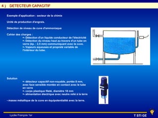 4)     DETECTEUR CAPACITIF

     Exemple d'application : secteur de la chimie

     Unité de production d'engrais.

     Détection de niveau de cuve d'ammoniaque

     Cahier des charges :
                 •- Détection d'un liquide conducteur de l'électricité
                 •- Détection du niveau haut au travers d'un tube en
                 verre (ép. : 2,5 mm) communiquant avec la cuve.
                 •- Vapeurs aqueuses et propreté variable de
                 l'intérieur du tube.




     Solution
                 •- détecteur capacitif non-noyable, portée 8 mm,
                 avec face sensible montée en contact avec le tube
                 en verre
                 •- corps plastique fileté, diamètre 18 mm
                 •- alimentation électrique avec neutre relié à la terre

     - masse métallique de la cuve en équipotentialité avec la terre.




       Lycée François 1er                                                  T STI GE
 