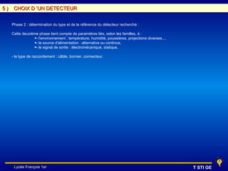 5)    CHOIX D ’UN DETECTEUR


     Phase 2 : détermination du type et de la référence du détecteur recherché :

     Cette deuxième phase tient compte de paramètres liés, selon les familles, à :
                 •- l'environnement : température, humidité, poussières, projections diverses,...
                 •- la source d'alimentation : alternative ou continue,
                 •- le signal de sortie : électromécanique, statique,

     - le type de raccordement : câble, bornier, connecteur.




      Lycée François 1er                                                                            T STI GE
 