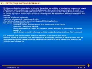 2)     DETECTEUR PHOTO-ELECTRIQUE

     Un détecteur photoélectrique réalise la détection d'une cible, qui peut être un objet ou une personne, au moyen
     d'un faisceau lumineux. Ses deux constituants de base sont donc un émetteur et un récepteur de lumière.
     La détection est effective quand la cible pénètre dans le faisceau lumineux et modifie suffisamment la quantité
     de lumière reçue par le récepteur pour provoquer un changement d'état de la sortie. Elle est réalisée selon deux
     procédés :
     - blocage du faisceau par la cible.
     - renvoi du faisceau sur le récepteur par la cible.
     C'est la technologie présentant le maximum de possibilités d'applications.
     Elle apporte les avantages suivants :
                  •- détection d'objets de toutes formes et de matériaux de toutes natures
                  •- détection à très grande distance,
                  •- sortie statique pour la rapidité de réponse ou sortie à relais pour la commutation de charges
                  jusqu'à 2 A
                  •- généralement en lumière infrarouge invisible, indépendante des conditions d'environnement

     Ces détecteurs sont utilisés dans les domaines industriels et tertiaires les plus divers :
     détection d'objets et de produits dans la manutention et le convoyage, détection de pièces machine dans les
     secteurs de la robotique, des ascenseurs et du bâtiment en général, du textile, détection de personnes, de
     véhicules ou d'animaux, etc




       Lycée François 1er                                                                                 T STI GE
 