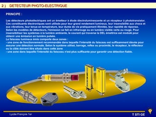 2)     DETECTEUR PHOTO-ELECTRIQUE

     PRINCIPE :

     Les détecteurs photoélectriques ont un émetteur à diode électroluminescente et un récepteur à phototransistor.
     Ces constituants électroniques sont utilisés pour leur grand rendement lumineux, leur insensibilité aux chocs et
     aux vibrations, leur tenue en température, leur durée de vie pratiquement illimitée, leur rapidité de réponse.
     Selon les modèles de détecteurs, l'émission se fait en infrarouge ou en lumière visible verte ou rouge. Pour
     insensibiliser les systèmes à la lumière ambiante, le courant qui traverse la DEL émettrice est modulé pour
     obtenir une émission en lumière pulsée.
     Le faisceau lumineux émis comporte deux zones :
     - une zone de fonctionnement recommandée dans laquelle l'intensité du faisceau est suffisamment élevée pour
     assurer une détection normale. Selon le système utilisé, barrage, reflex ou proximité, le récepteur, le réflecteur
     ou la cible doivent être situés dans cette zone
     - une zone dans laquelle l'intensité du faisceau n'est plus suffisante pour garantir une détection fiable.




        Lycée François 1er                                                                                  T STI GE
 