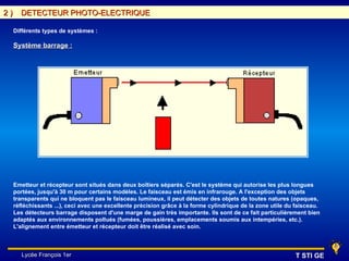 2)     DETECTEUR PHOTO-ELECTRIQUE

     Différents types de systèmes :

     Système barrage :




     Emetteur et récepteur sont situés dans deux boîtiers séparés. C'est le système qui autorise les plus longues
     portées, jusqu'à 30 m pour certains modèles. Le faisceau est émis en infrarouge. A l'exception des objets
     transparents qui ne bloquent pas le faisceau lumineux, il peut détecter des objets de toutes natures (opaques,
     réfléchissants ...), ceci avec une excellente précision grâce à la forme cylindrique de la zone utile du faisceau.
     Les détecteurs barrage disposent d'une marge de gain très importante. Ils sont de ce fait particulièrement bien
     adaptés aux environnements pollués (fumées, poussières, emplacements soumis aux intempéries, etc.).
     L'alignement entre émetteur et récepteur doit être réalisé avec soin.



        Lycée François 1er                                                                                   T STI GE
 