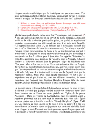 citoyens aussi caractéristique que de la désigner par son propre nom. C'est
ainsi qu'Horace, parlant de Rome, la désigne uniquement par ses 7 collines,
lorsqu'il invoque "les dieux qui ont mis leur affection dans ses 7 collines 3".

   1. Scilicet et rerum facta est pulcherrima Romas Septemque una sibi muro
      circumdedit arces. (Georg., liv. II 531-335).
   2. Septem urbs alta jugis toto quae préesidet orbi. (Liv. III. Eleg. 9, p. 721).
   3. Diis quibus septem placuere montes. (Carmen Seculare, v. 7, p. 497).

Martial nous parle dans le même sens des "7 montagnes qui gouvernent 1".
À une époque bien postérieure on se servait du même langage. Symmaque,
préfet de la ville et dernier grand-prêtre païen, en qualité de représentant
impérial, recommandant par lettre un de ses amis à un autre ami, l'appelle:
"De septem montibus virum 2", un habitant des 7 montagnes, voulant dire
par là (c'est l'opinion de tous les commentateurs), "un citoyen romain".
Puisque ce trait caractéristique de Rome a été de tout temps bien marqué et
bien défini, il a toujours été facile de prouver que l'Église, qui a son siège et
sa capitale sur les 7 collines, peut à juste titre être appelée "Babylone" et
considérée comme le siège principal de l'idolâtrie sous la Nouvelle Alliance,
comme la Babylone antique était le principal siège de l'idolâtrie sous
l'Ancienne. Mais si l'on rapproche les découvertes récentes faites en Assyrie,
de l'histoire de la mythologie du monde ancien, que l'on connaît assez, mais
que l'on comprend mal, on verra un sens encore plus profond dans le nom de
la Grande Babylone. Il a toujours été reconnu que la Papauté n'est que du
paganisme baptisé. Mais Dieu nous révèle maintenant ce fait : que le
paganisme baptisé par Rome est, dans ses éléments essentiels, le même
paganisme qui florissait dans l'antique Babylone lorsque Jéhovah ouvrit
devant Cyrus les doubles portes d'airain et brisa les barreaux de fer.

Le langage même et les symboles de l'Apocalypse auraient pu nous préparer
à affirmer d'avance que quelque lumière nouvelle et inattendue serait jetée
d'une manière ou de l'autre sur cette période de l'Église de la grande
Apostasie. - Dans les visions de l'Apocalypse, c'est précisément avant le
jugement prononcé sur elle que pour la première fois Jean voit l'Église
apostate portant sur le front le nom de la "Grande Babylone" (Apoc. XVII,
V), Que signifie ce nom inscrit sur le front ? Cela ne prouve-t-il pas tout
naturellement qu'avant la venue du jugement, son caractère véritable devait
se développer si complètement, que toute personne ayant des yeux pour voir,
et possédant le moindre discernement spirituel, serait forcée, comme par une



                                        10
 