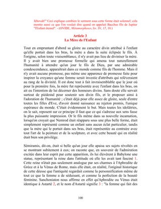 Jéhovah!" Ceci explique combien le serment sous cette forme était solennel; cela
       montre aussi ce que l'on voulait dire quand on appelait Bacchus fils de Jupiter
       "l'Enfant étemel". - (OVIDE, Métamorphoses, liv. IV, 17, 18.)

                                  Article 3
                              La Mère de l'Enfant

Tout en empruntant d'abord sa gloire au caractère divin attribué à l'enfant
qu'elle portait dans les bras, la mère a dans la suite éclipsée le fils. À
l'origine, selon toute vraisemblance, il n'y avait pas lieu de diviniser la mère.
Il y avait bien une promesse formelle qui amena tout naturellement
l'humanité à attendre qu'un jour le fils de Dieu, par une admirable
condescendance, apparaîtrait dans ce monde comme fils de l'homme. Mais il
n'y avait aucune promesse, pas même une apparence de promesse faite pour
inspirer la croyance qu'une femme serait investie d'attributs qui relèveraient
au rang de la divinité. Il est donc tout à fait invraisemblable que le jour où
pour la première fois, la mère fut représentée avec l'enfant dans les bras, on
ait eu l'intention de lui décerner des honneurs divins. Sans doute elle servait
surtout de piédestal pour soutenir son divin fils, et le proposer ainsi à
l'adoration de l'humanité ; c'était déjà pour elle assez de gloire, seule d'entre
toutes les filles d'Eve, d'avoir donné naissance au rejeton promis, l'unique
espérance du monde. C'était évidemment le but. Mais toutes les idolâtries,
on le sait, reposent sur ce principe il faut que ce qui s'adresse aux sens fasse
la plus puissante impression. Or le fils même dans sa nouvelle incarnation,
lorsqu'on croyait que Nemrod était réapparu sous une plus belle forme, était
simplement représenté comme un enfant sans aucun éclat particulier, tandis
que la mère qui le portait dans ses bras, était représentée au contraire avec
tout l'art de la peinture et de la sculpture, et avec cette beauté qui en réalité
était bien son privilège.

Sémiramis, dit-on, était si belle qu'un jour elle apaisa ses sujets révoltés en
se montrant subitement à eux; on raconte que, en souvenir de l'admiration
excitée dans leur esprit par cette apparition, ils lui élevèrent à Babylone une
statue, représentant la reine dans l'attitude où elle les avait tant fasciné 1.
Cette reine n'était pas seulement analogue par ses charmes à l'Aphrodite de
Grèce et à la Vénus de Rome, mais elle était, en réalité, l'original historique
de cette déesse que l'antiquité regardait comme la personnification même de
tout ce que la femme a de séduisant, et comme la perfection de la beauté
féminine. Sanchoniaton nous affirme en effet qu'Aphrodite ou Vénus était
identique à Astarté 2, et le nom d'Astarté signifie 3 : "la femme qui fait des


                                         100
 