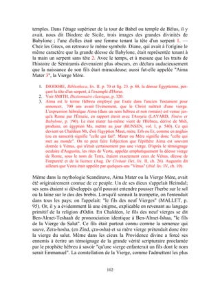 temples. Dans l'étage supérieur de la tour de Babel ou temple de Bélus, il y
avait, nous dit Diodore de Sicile, trois images des grandes divinités de
Babylone ; l'une d'elles était une femme tenant la tête d'un serpent 1. —
Chez les Grecs, on retrouve le même symbole. Diane, qui avait à l'origine le
même caractère que la grande déesse de Babylone, était représentée tenant à
la main un serpent sans tête 2. Avec le temps, et à mesure que les traits de
l'histoire de Sémiramis devenaient plus obscurs, en déclara audacieusement
que la naissance de son fils était miraculeuse; aussi fut-elle appelée "Aima
Mater 3", la Vierge Mère.

   1. DIODORE, Bibliotheca, liv. II. p. 70 et fig. 23. p. 88, la déesse Égyptienne, per-
      çant la tête d'un serpent, à l'exemple d'Horus.
   2. Voir SMITH, Dictionnaire classique, p. 320.
   3. Aima est le terme Hébreu employé par Esaïe dans l'ancien Testament pour
      annoncer, 700 ans avant l'événement, que le Christ naîtrait d'une vierge.
      L'expression hébraïque Aima (dans un sens hébreu et non romain) est venue jus-
      qu'à Rome par l'Étrurie, en rapport étroit avec l'Assyrie (LAYARD, Ninive et
      Babylone, p. 190). Le mot mater lui-même vient de l'Hébreu, dérivé de Msh,
      produire, en égyptien Ms, mettre au jour (BUNSEN, vol. I, p. 540). Ce qui
      devient en Chaldéen Mt, d'où l'égyptien Maut, mère. Erh ou Er, comme en anglais
      (ou en sanscrit) signifie "celle qui fait". Mater ou Mère signifie donc "celle qui
      met au monde". On ne peut faire l'objection que l'épithète Aima est souvent
      donnée à Vénus, qui n'était certainement pas une vierge. D'après le témoignage
      oculaire d'Augustin, les rites de Vesta, appelée emphatiquement la déesse vierge
      de Rome, sous le nom de Terra, étaient exactement ceux de Vénus, déesse de
      l'impureté et de la licence (Aug. De Civitate Dei, liv. II, ch. 26). Augustin dit
      ailleurs que Vesta était appelée par quelques-uns "Vénus" (ibid. liv. IV, ch. 10).

Même dans la mythologie Scandinave, Aima Mater ou la Vierge Mère, avait
été originairement connue de ce peuple. Un de ses dieux s'appelait Heimdal;
ses sens étaient si développés qu'il pouvait entendre pousser l'herbe sur le sol
ou la laine sur le dos des brebis. Lorsqu'il sonnait la trompette, on l'entendait
dans tous les pays; on l'appelait: "le fils des neuf Vierges" (MALLET, p.
95). Or, il y a évidemment là une énigme, explicable en revenant au langage
primitif de la religion d'Odin. En Chaldéen, le fils des neuf vierges se dit
Ben-Almet-Teshaah de prononciation identique à Ben-Almet-Ishaa, "le fils
de la Vierge du Salut". Ce fils était partout connu comme la semence qui
sauve, Zera-hosha, (en Zind, çra-osha) et sa mère vierge prétendait donc être
la vierge du salut. Même dans les cieux la Providence divine a forcé ses
ennemis à écrire un témoignage de la grande vérité scripturaire proclamée
par le prophète hébreu à savoir "qu'une vierge enfanterait un fils dont le nom
serait Emmanuel". La constellation de la Vierge, comme l'admettent les plus


                                         102
 