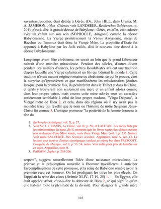 savantsastronomes, était dédiée à Gérés, (Dr.. John HILL, dans Urania, M.
A. JAMESON, Atlas Céleste; voir LANDSEER, Recherches Sabéennes, p.
201), c'est-à-dire la grande déesse de Babylone : Gérés, en effet, était adorée
avec un enfant sur son sein (SOPHOCLE, Antigone) comme la déesse
Babylonienne. La Vierge primitivement la Vénus Assyrienne, mère de
Bacchus ou Tammuz était donc la Vierge Mère. La prophétie d'Esaïe fut
apportée à Babylone par les Juifs exilés, d'où le nouveau titre donné à la
déesse Babylonienne.

Longtemps avant l'ère chrétienne, on savait au loin que le grand Libérateur
naîtrait d'une manière miraculeuse. Pendant des siècles, d'autres disent
pendant des milliers d'années, les prêtres Bouddhistes avaient une tradition
d'après laquelle une Vierge enfanterait un fils qui bénirait le monde 1. Cette
tradition n'avait aucune origine romaine ou chrétienne; ce qui le prouve, c'est
la surprise qu'éprouvèrent et que manifestèrent les missionnaires jésuites
lorsque, pour la première fois, ils pénétrèrent dans le Thibet et dans la Chine,
et qu'ils y trouvèrent non seulement une mère et un enfant adorés comme
dans leur propre patrie, mais encore cette mère adorée sous un caractère
entièrement semblable à celui de leur propre madone, "Virgo Deipara", la
Vierge mère de Dieu 2, et cela, dans des régions où il n'y avait pas la
moindre trace qui révélât que le nom ou l'histoire de notre Seigneur Jésus-
Christ fût connue 3. L'antique promesse "la postérité de la femme écrasera la
tête du

   1. Recherches Asiatiques, vol. X, p. 27.
   2. Voir Sir J. F. DAVIS, La Chine, vol. II, p. 58, et LAFITAN : les récits faits par
      les missionnaires du pape, dit-il, montrent que les livres sacrés des chinois parlent
      non seulement d'une Mère sainte, mais d'une Vierge Mère (vol. I, p. 235, Notes).
      Voir aussi SALVERTÉ, Des Sciences occultes, Appendice, note A, sec. 12. Le
      lecteur peut trouver d'autres témoignages tendant au même but dans PRESCOTT,
      Conquête du Mexique, vol. I, p. 53, 54, notes. Voir enfin pour plus de lumière sur
      ce sujet, Appendice, note H.
   3. PARSON, Japhet, p. 205-206.

serpent", suggéra naturellement l'idée d'une naissance miraculeuse. La
prêtrise et la présomption naturelle à l'homme travaillèrent à anticiper
l'accomplissement de cette promesse, et la reine de Babylone semble avoir la
première reçu cet honneur. On lui prodiguait les titres les plus élevés. On
l'appelait la reine des cieux (Jérémie XLIV, 17-19, 25) 1. — En Égypte, elle
était appelée Athor, c'est-à-dire la demeure de Dieu 2, ce qui signifie qu'en
elle habitait toute la plénitude de la divinité. Pour désigner la grande mère


                                           103
 