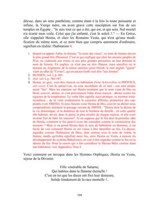 déesse, dans un sens panthéiste, comme étant à la fois la toute puissante et
infime, la Vierge mère, on avait gravé cette inscription sur l'un de ses
temples en Égypte : "Je suis tout ce qui a été, qui est, et qui sera. Nul mortel
n'a écarté mon voile. Celui que j'ai enfanté, c'est le soleil 3." — En Grèce,
elle s'appelait Hestia, et chez les Romains Vesta, qui n'est qu'une modi-
fication du même nom, et ce nom bien que compris autrement d'ordinaire,
signifiait en réalité: l'habitation 4.

   1. Quand on appela Ashta, la femme, "la reine des cieux", ce nom de femme devint
      le plus grand titre d'honneur. C'est ce qui explique que chez les anciens peuples de
      l'Est, on s'adressât aux reines et aux plus grandes personnes en leur donnant le
      nom de femme. En anglais, ce n'est pas un titre flatteur, mais autrefois on le
      donnait en Angleterre de la même manière qu'en Orient; le mot anglais "queen"
      vient en effet de "Cwino", qui en ancien Goth veut dire "une femme".
   2. BUNSEN, vol. I, p. 401.
   3. ibid. vol. I, p. 386-387.
   4. Hestia, en grec, veut dire maison ou habitation (Voir Schrevellius et PHOTIUS,
      sub voce). C'est là, pense-t-on, un sens secondaire de ce mot ; son sens propre
      serait "feu". Mais les citations sur Hestia montrent que le nom vient de Hes ou
      Hesè, couvrir, abriter, et c'est précisément l'idée d'une maison : abriter contre les
      rigueurs de la température. Le verbe Hes signifie aussi protéger, se montrer misé-
      ricordieux ; de là vient évidemment le caractère d'Hestia, protectrice des sup-
      pliants (voir SMITH). Si nous faisons venir Hestia de Hes, couvrir ou abriter nous
      comprendrons aisément le passage suivant de SMITH : "Hestia était la déesse de
      la vie domestique, et la donatrice de tout le bonheur de famille ; en cette qualité
      elle habitait, dit-on, dans la partie la plus reculée de chaque maison, et elle avait
      inventé l'art de bâtir les maisons". Si on suppose que le feu était la première idée
      de Hestia, comment le feu peut-il avoir été considéré comme le constructeur des
      maisons ? Mais si on prend Hestia dans le sens de habitation ou demeure, il est
      facile de voir comment Hestia en est venue à être identifiée au feu. La déesse,
      regardée comme l'habitation de Dieu, était connue sous le nom de Ashta, la
      femme, tandis qu'Ashta signifiait aussi feu, ainsi Hestia ou Vesta, à mesure du
      développement du système Babylonien, en vint à être regardée comme le feu ou la
      déesse du feu. Pour la raison qui a fait considérer la Déesse-Mère comme étant
      une habitation, voir Appendice, Note I.

Voici comment on invoque dans les Hymnes Orphiques, Hestia ou Vesta,
séjour de la Divinité:

                           Fille vénérable de Saturne,
                     Qui habites dans la flamme éternelle !
                C'est en toi que les dieux ont fixé leur demeure,
                    Solide fondement de la race mortelle 1.



                                           104
 