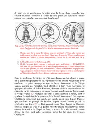 divinisé, et, en représentant la mère sous la forme d'une colombe, que
voulait-on, sinon l'identifier à l'Esprit de toute grâce, qui flottait sur l'abîme
comme une colombe, au moment de la création ?




Fig. 25 Le rameau que tient Cybèle n'est qu'un rameau de convention; mais
      dans la figure de Layard c'est distinctement un rameau d'olivier.

   1. Dioné, nom de la mère de Vénus, souvent appliqué à Vénus elle même, est
      évidemment le même nom que luné. Dioné avec le sens de Vénus, est clairement
      donnée par Ovide à la déesse Babylonienne. Fastes, liv. II, 461-464, vol. III, p.
      113.
   2. LAYARD, Ninive et Babylone, p. 250.
   3. De Ze, le ou ce; émir, rameau; et amit, qui porte, au féminin. — HESYCHIUS,
      sub voce, dit que Sémiramis est le nom d'un pigeon sauvage. L'explication ci-des-
      sus du sens primitif, du nom de Sémiramis, comme se rapportant au pigeon sau-
      vage, (un pigeon familier n'aurait pu servir à faire l'épreuve) peut se justifier parce
      qu'il était donné par les Grecs à toute espèce de pigeon sauvage.

Dans les sculptures de Ninive, en effet, nous l'avons vu, les ailes et la queue
de la colombe représentaient la 3e personne de la Trinité Assyrienne. Pour
confirmer ce point, remarquons que la Junon Assyrienne ou la Vierge
Vénus, comme on l'appelait, était identifiée à l'air. "Les Assyriens, et
quelques Africains, dit Julius Firmicus, donnent à l'air la suprématie sur les
éléments, car ils ont consacré ce même élément sous le nom de Junon, ou de
la Vierge Vénus 1." Pourquoi l'air était-il ainsi identifié à Junon, dont le
symbole était celui de la 3e personne de la Trinité Assyrienne ? Parce que en
Chaldée, le même mot qui signifie air signifie aussi Saint-Esprit! C'est ce
que confirme un passage de Proclus, d'après lequel "Junon produit la
génération des âmes 2". — D'où pourrait venir l'âme, l'esprit de l'homme,
sinon de l'Esprit de Dieu ? Ce qui fait ressortir encore ce caractère de Junon
comme incarnation de l'Esprit de Dieu, la source de la vie, et aussi comme
déesse de l'air, c'est cette invocation qu'on lui fait dans les Hymnes
Orphiques:

                                            106
 