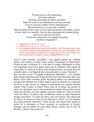 Ô royale Junon, à l'air majestueux,
                              à la forme aérienne
                 Et divine, reine bénie de Jupiter, qui trônes
          Dans l'air azuré, la race humaine est ton souci constant.
            C'est toi seule qui souffles la brise rafraîchissante,
                Qui entretiens la vie, et que toute vie désire.
Mère des pluies et des vents, C'est toi seule qui produis toute chose, c'est de
toi que vient la vie mortelle, Tous les êtres témoignent de ta nature divine,
                      seule tu as le pouvoir universel !
             À toi la mer tumultueuse, les tempêtes bruyantes,
                          les fleuves mugissants 3.
   1. FIRMICUS, De Errore, ch. 4, p. 9.
   2. PROCLUS, liv. VI, ch. 22, vol. II, p. 76.
   3. Les classiques affirment que Junon était identifiée à l'air. Proclus dit ainsi: Notre
      souveraine et maîtresse Junon règne partout. Du haut des cieux, elle pénètre toutes
      choses : dans la région sublunaire l'air lui appartient, car l'air est le symbole, c'est
      pour cela que l'âme est appelée un esprit, πνευμα (PROCLUS, ibid).

Ainsi la reine divinisée, considérée à tous égards comme une véritable
femme, était adorée en même temps comme l'incarnation du Saint-Esprit,
l'Esprit de paix et d'amour. Il y avait dans le temple d'Hiérapolis en Syrie
une magnifique statue de la déesse Junon que la multitude venait adorer de
toutes parts. La statue de la déesse était richement ornée, sur sa tête était une
colombe dorée, et on l'appelait d'un nom particulier à ce pays "Seméion". —
Que veut dire ce mot ? Il signifie évidemment l'habitation 1; et la colombe
dorée montre clairement que l'Esprit de Dieu était censé demeurer dans cette
déesse. Faut-il donc s'étonner qu'elle fût partout adorée avec enthousiasme,
puisqu'on lui attribuait une si haute dignité, qu'on lui donnait un si séduisant
caractère, et que surtout ses images la présentaient aux regards humains
comme Vénus Uranie, la céleste Vénus reine de la beauté, qui assurait le
salut à ses adorateurs, tout en leur permettant de donner libre carrière à leurs
mauvaises passions, et à leurs appétits sensuels et dépravés ! Sous le nom de
"mère des dieux", la déesse reine de Babylone devint un objet d'adoration
presque universelle. "La mère des dieux, nous dit Clericus, était adorée par
les Perses, les Syriens, et tous les rois d'Europe et d'Asie, avec les marques
de la plus profonde vénération." Tacite dit que cette déesse était adorée au
milieu de la Germanie, et César reconnut, en envahissant la Grande-
Bretagne, que les prêtres de cette même déesse, connus sous le nom de
Druides, y étaient venus avant lui 2.

                                            107
 