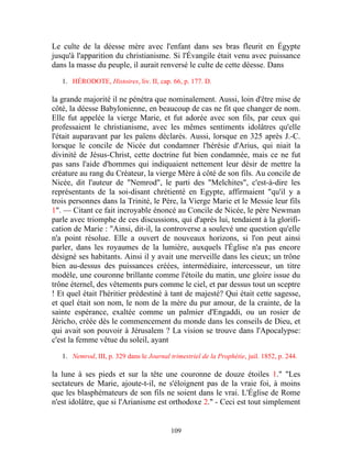 Le culte de la déesse mère avec l'enfant dans ses bras fleurit en Égypte
jusqu'à l'apparition du christianisme. Si l'Évangile était venu avec puissance
dans la masse du peuple, il aurait renversé le culte de cette déesse. Dans

   1. HÉRODOTE, Histoires, liv. II, cap. 66, p. 177. D.

la grande majorité il ne pénétra que nominalement. Aussi, loin d'être mise de
côté, la déesse Babylonienne, en beaucoup de cas ne fit que changer de nom.
Elle fut appelée la vierge Marie, et fut adorée avec son fils, par ceux qui
professaient le christianisme, avec les mêmes sentiments idolâtres qu'elle
l'était auparavant par les païens déclarés. Aussi, lorsque en 325 après J.-C.
lorsque le concile de Nicée dut condamner l'hérésie d'Arius, qui niait la
divinité de Jésus-Christ, cette doctrine fut bien condamnée, mais ce ne fut
pas sans l'aide d'hommes qui indiquaient nettement leur désir de mettre la
créature au rang du Créateur, la vierge Mère à côté de son fils. Au concile de
Nicée, dit l'auteur de "Nemrod", le parti des "Melchites", c'est-à-dire les
représentants de la soi-disant chrétienté en Egypte, affirmaient "qu'il y a
trois personnes dans la Trinité, le Père, la Vierge Marie et le Messie leur fils
1". — Citant ce fait incroyable énoncé au Concile de Nicée, le père Newman
parle avec triomphe de ces discussions, qui d'après lui, tendaient à la glorifi-
cation de Marie : "Ainsi, dit-il, la controverse a soulevé une question qu'elle
n'a point résolue. Elle a ouvert de nouveaux horizons, si l'on peut ainsi
parler, dans les royaumes de la lumière, auxquels l'Église n'a pas encore
désigné ses habitants. Ainsi il y avait une merveille dans les cieux; un trône
bien au-dessus des puissances créées, intermédiaire, intercesseur, un titre
modèle, une couronne brillante comme l'étoile du matin, une gloire issue du
trône éternel, des vêtements purs comme le ciel, et par dessus tout un sceptre
! Et quel était l'héritier prédestiné à tant de majesté? Qui était cette sagesse,
et quel était son nom, le nom de la mère du pur amour, de la crainte, de la
sainte espérance, exaltée comme un palmier d'Engaddi, ou un rosier de
Jéricho, créée dès le commencement du monde dans les conseils de Dieu, et
qui avait son pouvoir à Jérusalem ? La vision se trouve dans l'Apocalypse:
c'est la femme vêtue du soleil, ayant

   1. Nemrod, III, p. 329 dans le Journal trimestriel de la Prophétie, juil. 1852, p. 244.

la lune à ses pieds et sur la tête une couronne de douze étoiles 1." "Les
sectateurs de Marie, ajoute-t-il, ne s'éloignent pas de la vraie foi, à moins
que les blasphémateurs de son fils ne soient dans le vrai. L'Église de Rome
n'est idolâtre, que si l'Arianisme est orthodoxe 2." - Ceci est tout simplement


                                           109
 
