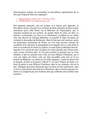 démonstration oculaire, de reconnaître la merveilleuse appropriation de ce
titre que l'Esprit de Dieu lui a appliqué?

   1. Septem dominos montes. (Liv. V. Ep. 64, p. 254).
   2. SYMMACHUS, liv II Epist B, note, p. 63.

Son jugement approche, cela est évident; et à mesure qu'il approche, la
Providence divine, d'accord avec la Parole de Dieu, démontre de plus en plus
clairement qu'en effet Rome est la Babylone de l'Apocalypse; que le
caractère essentiel de son système, ses grands objets de culte, ses fêtes, sa
doctrine, sa discipline, ses rites et ses cérémonies, sa prêtrise et ses ordres
sont tous dérivés de l'antique Babylone, et qu'enfin le Pape lui-même est
vraiment le descendant de Belshazzar. Dans la lutte qui a été soutenue contre
les despotiques prétentions de Rome, on s'est trop souvent contenté de
combattre et de repousser la présomption avec laquelle elle se vante d'être la
mère et la maîtresse de toutes les Églises, la seule Église Catholique hors de
laquelle il n'y a point de salut. Si jamais on a été excusable de la traiter ainsi,
cette excuse n'existera plus. Si l'on peut justifier le principe que je viens
d'établir, il faut lui arracher tout à fait son nom d'Église Chrétienne, car si
c'est une Église du Christ, celle qui était assemblée cette nuit où le roi
pontife de Babylone, au milieu de ses mille seigneurs, "louait les dieux d'or
et d'argent, de bois et de pierre" (Daniel V, 4), alors l'Église de Rome a le
droit de porter le nom d'Église Chrétienne; dans le cas contraire, elle ne l'a
pas ! Quelques personnes penseront que ma thèse est bien audacieuse; mais
ce livre a précisément pour but de la démontrer. Que le lecteur juge par lui-
même si je n'apporte pas une évidence plus que suffisante pour justifier mon
assertion.




                                        11
 