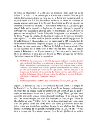 la poésie du blasphème! -II y a là aussi un argument ; mais quelle en est la
valeur ? La voici : si on admet que le Christ soit vraiment Dieu, et qu'il
mérite des honneurs divins, sa mère qui lui a donné son humanité, doit en
recevoir aussi; elle doit être élevée bien au-dessus de toutes les créatures, et
adorée comme participant à la Divinité. La divinité du Christ subsiste ou
disparaît avec celle de sa mère. — Telle est la papauté au XIXe siècle ; que
dis-je! Telle est la papauté en Angleterre. On savait déjà que la papauté à
l'étranger était audacieuse, éhontée dans ses blasphèmes, qu'à Lisbonne on
pouvait voir une église à l'entrée de laquelle était gravée cette inscription: "À
la déesse Vierge de Lorette, des Italiens dévoués à sa divinité ont consacré
cette église 3." — Mais avait-on jamais entendu un pareil langage dans la
Grande-Bretagne ? Et cependant, ceci est exactement la 125 reproduction de
la doctrine de l'ancienne Babylone à l'égard de la grande déesse. La Madone
de Rome est donc exactement la Madone de Babylone. La reine du ciel d'un
de ces systèmes est la même que la reine du ciel dans l'autre. La déesse
adorée à Babylone et en Egypte comme le Tabernacle ou la demeure de
Dieu, est identique à celle qui sous le nom de Marie est appelée par Rome
"la Maison consacrée à Dieu, le mystérieux

   1. NEWMAN, Développement, p. 405-406. Le lecteur intelligent verra tout de suite
      qu'il est absurde d'appliquer cette vision de la femme de l'Apocalypse à la Vierge
      Marie. Jean déclare expressément que ce qu'il a vu était un signe ou un symbole,
      "semeion". Si la femme dont il est ici question est littéralement une femme, il en
      est ainsi de la femme qui s'assied sur les sept collines. Dans les deux cas, il est
      évident que la femme est un symbole. La femme sur les sept collines est le
      symbole de la fausse église, la femme revêtue du soleil est le symbole de la véri-
      table église — la fiancée, l'épouse de l'Agneau.
   2. idem
   3. Journal du professeur GIBSON, dans Le Protestant Écossais, vol. I, p. 464.

séjour 1, la demeure de Dieu 2, le Tabernacle du Saint Esprit 3, le temple de
la Trinité 4". — On cherchera peut-être à justifier ce langage en disant que
l'Écriture fait de chaque fidèle un temple du Saint-Esprit, et qu'il ne peut y
avoir par conséquent aucun mal à parler de la Vierge Marie, qui était sans
contredit une sainte, sous ce nom ou tout autre analogue ! Il est vrai que Paul
dit : "Ne savez-vous pas que vous êtes le temple de Dieu, et que l'Esprit de
Dieu habite en vous ?" (I Cor. II, 16) Ce n'est pas seulement une vérité, mais
c'est une grande vérité une vérité bénie; une vérité qui redouble toutes les
joies, et ôte aux soucis leur aiguillon, lorsque le vrai chrétien fait plus ou
moins l'expérience de ces paroles du même apôtre (II Cor. VI, 16) : "Vous
êtes le temple du Dieu vivant, comme Dieu l'a dit: j'habiterai au milieu


                                          110
 