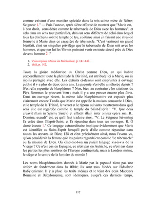 comme existant d'une manière spéciale dans la très-sainte mère de Nôtre-
Seigneur 1." — Puis l'auteur, après s'être efforcé de montrer que "Marie est,
à bon droit, considérée comme le tabernacle de Dieu avec les hommes", et
cela dans un sens tout particulier, dans un sens différent de celui dans lequel
tous les chrétiens sont le temple de leu, continue ainsi en faisant une allusion
formelle à Marie dans ce caractère de tabernacle: "C'est vraiment un grand
bienfait, c'est un singulier privilège que le tabernacle de Dieu soit avec les
hommes, et que par lui les 'fiirnes puissent venir en toute sûreté près de Dieu
devenu homme 2 !"

   1. Pancarpium Mariœ ou Marianium, p. 141-142.
   2. ibid, p. 142.

Toute la gloire médiatrice du Christ comme Dieu, en qui habite
corporellement toute la plénitude la Divinité, est attribuée ici à Marie, ou au
moins partagée avec elle. Les extraits ci-dessus sont empruntés à ouvrage
publié il y a plus de deux cents ans. La papauté s'est-elle améliorée depuis ?
S'est-elle repentie de blasphèmes ? Non, bien au contraire ; les citations du
Père Newman le prouvent bien ; mais il y a une preuve encore plus forte.
Dans un ouvrage récent, la même idée blasphématoire est exposée plus
clairement encore Tandis que Marie est appelée la maison consacrée à Dieu,
et le temple de la Trinité, le verset et le répons suivants montreront dans quel
sens elle est regardée comme le temple du Saint-Esprit : "V. Ipse deus
creavit illam in Spiritu Sancto et effudit illam inter omnia opéra sua. R..
Domina, exaudi" etc. ce qu'il faut traduire ainsi: "V. Le Seigneur lui-même
l'a créée dans l'Esprit-Saint, et l'a répandue dans tous ses ouvrages. R. Ô
dame écoute 1." Ce langage extraordinaire implique évidemment que Marie
est identifiée au Saint-Esprit lorsqu'il parle d'elle comme répandue dans
toutes les œuvres de Dieu; 128 et c'est précisément ainsi, nous l'avons vu,
qu'on considérait la femme que les païens regardaient comme "le tabernacle"
ou la maison de Dieu. Où emploie-t-on un pareil langage vis-à-vis de la
Vierge ? Ce n'est pas en Espagne, ce n'est pas en Autriche, ce n'est pas dans
les parties les plus sombres de l'Europe continentale, mais à Londres même,
le siège et le centre de la lumière du monde !

Les noms blasphématoires donnés à Marie par la papauté n'ont pas une
ombre de fondement dans la Bible; ils sont tous fondés sur l'idolâtrie
Babylonienne. Il y a plus: les traits mêmes et le teint des deux Madones
Romaine et Babylonienne, sont identiques. Jusqu'à ces derniers temps,



                                      112
 