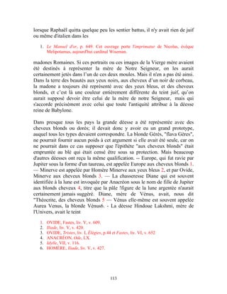 lorsque Raphaël quitta quelque peu les sentier battus, il n'y avait rien de juif
ou même d'italien dans les

   1. Le Manuel d'or, p. 649. Cet ouvrage porte l'imprimatur de Nicolas, évêque
      Melipotamus, aujourd'hui cardinal Wiseman.

madones Romaines. Si ces portraits ou ces images de la Vierge mère avaient
été destinés à représenter la mère de Notre Seigneur, on les aurait
certainement jetés dans l’un de ces deux moules. Mais il n'en a pas été ainsi.
Dans la terre des beautés aux yeux noirs, aux cheveux d’un noir de corbeau,
la madone a toujours été représenté avec des yeux bleus, et des cheveux
blonds, et c’est là une couleur entièrement différente du teint juif, qu’on
aurait supposé devoir être celui de la mère de notre Seigneur, mais qui
s'accorde précisément avec celui que toute l'antiquité attribue à la déesse
reine de Babylone.

Dans presque tous les pays la grande déesse a été représentée avec des
cheveux blonds ou dorés; il devait donc y avoir eu un grand prototype,
auquel tous les types devaient correspondre. La blonde Gérés, "flava Gères",
ne pourrait fournir aucun poids à cet argument si elle avait été seule, car on
ne pourrait dans ce cas supposer que l'épithète "aux cheveux blonds" était
empruntée au blé qui était censé être sous sa protection. Mais beaucoup
d'autres déesses ont reçu la même qualification. -- Europe, qui fut ravie par
Jupiter sous la forme d'un taureau, est appelée Europe aux cheveux blonds 1.
— Minerve est appelée par Homère Minerve aux yeux bleus 2, et par Ovide,
Minerve aux cheveux blonds 3. — La chasseresse Diane qui est souvent
identifiée à la lune est invoquée par Anacréon sous le nom de fille de Jupiter
aux blonds cheveux 4, titre que la pâle !figure de la lune argentée n'aurait
certainement jamais suggéré. Diane, mère de Vénus, avait, nous dit
"Théocrite, des cheveux blonds 5 — Vénus elle-même est souvent appelée
Aurea Venus, la blonde Vénus6. - La déesse Hindoue Lakshmi, mère de
l'Univers, avait le teint

   1.   OVIDE, Fastes, liv. V, v. 609.
   2.   Iliade, liv. V, v. 420.
   3.   OVIDE, Tristes, liv. I, Élégies, p.44 et Fastes, liv. VI, v. 652
   4.   ANACRÉON, Ode, LX.
   5.   Idylle, VII, v. 116.
   6.   HOMÈRE, Iliade, liv. V, v. 427.




                                             113
 