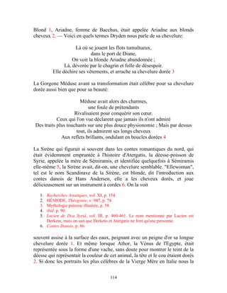 Blond 1, Ariadne, femme de Bacchus, était appelée Ariadne aux blonds
cheveux 2. — Voici en quels termes Dryden nous parle de sa chevelure:

                    Là où se jouent les flots tumultueux,
                            dans le port de Diane,
                   On voit la blonde Ariadne abandonnée ;
               Là, dévorée par le chagrin et folle de désespoir.
         Elle déchire ses vêtements, et arrache sa chevelure dorée 3

La Gorgone Méduse avant sa transformation était célèbre pour sa chevelure
dorée aussi bien que pour sa beauté:

                       Méduse avait alors des charmes,
                            une foule de prétendants
                    Rivalisaient pour conquérir son cœur.
           Ceux qui l'on vue déclarent que jamais ils n'ont admiré
Des traits plus touchants sur une plus douce physionomie ; Mais par dessus
                     tout, ils admirent ses longs cheveux
             Aux reflets brillants, ondulant en boucles dorées 4

La Sirène qui figurait si souvent dans les contes romantiques du nord, qui
était évidemment empruntée à l'histoire d'Atergatis, la déesse-poisson de
Syrie, appelée la mère de Sémiramis, et identifiée quelquefois à Sémiramis
elle-même 5, la Sirène avait, dit-on, une chevelure semblable. "Ellewoman",
tel est le nom Scandinave de la Sirène, est blonde, dit l'introduction aux
contes danois de Hans Andersen, elle a les cheveux dorés, et joue
délicieusement sur un instrument à cordes 6. On la voit

   1. Recherches Asiatiques, vol. XI, p. 154.
   2. HÉSIODE, Théogonie, v. 947, p. 74.
   3. Mythologie païenne illustrée, p. 58.
   4. ibid. p. 90.
   5. Lucien de Dca Syriâ, vol. III, p. 460-461. Le nom mentionné par Lucien est
      Derketo, mais on sait que Derketo et Atergatis ne font qu'une personne.
   6. Contes Danois, p. 86.

souvent assise à la surface des eaux, peignant avec un peigne d'or sa longue
chevelure dorée 1. Et même lorsque Athor, la Vénus de l'Egypte, était
représentée sous la forme d'une vache, sans doute pour montrer le teint de la
déesse qui représentait la couleur de cet animal, la tête et le cou étaient dorés
2. Si donc les portraits les plus célèbres de la Vierge Mère en Italie nous la


                                      114
 
