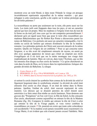 montrent avec un teint blond, si dans toute l'Irlande la vierge est presque
invariablement représentée aujourd'hui de la même manière ; qui peut
échapper à cette conclusion, qu'elle a été copiée sur le même prototype que
les divinités païennes ?

La ressemblance ne porte pas seulement sur le teint, elle porte aussi sur les
traits. Les traits juifs sont frappants dans tous les pays, et ont un caractère
spécial qui leur est propre. Mais les madones à l'origine n'ont rien du tout de
la forme ou du trait juif; tous ceux qui les ont comparées personnellement 3
déclarent qu'à cet égard aussi bien que pour le teint elles ressemblent aux
madones Babyloniennes que Sir Robert Ker Porter a découvertes parmi les
ruines de Babylone. Ces portraits ont aussi un caractère remarquable, c'est le
nimbe ou cercle de lumière qui entoure d'ordinaire la tête de la madone
romaine. Les prétendus portraits du Christ sont souvent entourés de la même
manière. Quelle est l'origine de cet emblème ? Pour ce qui concerne notre
Seigneur, si sa tête avait été simplement entourée de rayons, on aurait pu
dire avec quelque apparence de raison que c'était un emprunt aux récits
évangéliques où il est écrit que sur la sainte montagne son visage était
resplendissant de lumière. Mais où voit-on, dans toute l’Écriture, que sa tête
fut entourée d'un disque ou d'un cercle de lumière ? Ce qu'on chercherait en
vain dans la arole de Dieu, on le trouve dans les représentations Astiques des
grandes divinités de Babylone. Le disque

   1. Contes Danois, p. 87.
   2. HÉRODOTE, liv. II, p. 158 et WILKINSON, vol. I, note p. 128.
   3. H. J. JONES, dans le Journal trimestriel de la prophétie, oct. 1852, p. 331.

et surtout le cercle étaient les symboles bien connus de la divinité du soleil et
figuraient largement dans le symbolisme oriental. La divinité du soleil était
entourée d'un cercle ou d'un disque. Il en était de même dans la Rome
païenne. Apollon, l'enfant du soleil, était souvent représenté de cette
manière. Les déesses qui se disaient parentes du soleil étaient aussi
autorisées à se faire orner d'un nimbe ou cercle lumineux. Nous donnons une
gravure des "Pompéiens" où l'on voit Circé, la fille du Soleil, la tête entourée
d'un cercle, absolument comme aujourd'hui on entoure la tête de la Madone
Romaine (fig. 26). Comparez le nimbe qui entoure la tête de Circé à celui
qui entoure la tête de la Vierge papale, et vous verrez combien la
ressemblance est exacte 1! Or, pourrait-on croire que toute cette coïncidence
soit accidentelle ? Si la madone avait jamais ressemblé aussi exactement à la
Vierge Marie, il est évident que cela n'aurait jamais excusé l'idolâtrie. Mais


                                          115
 