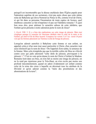 puisqu'il est incontestable que la déesse enchâssée dans l'Église papale pour
l'adoration suprême de ses sectateurs, n'est pas autre chose que cette même
reine de Babylone qui éleva Nemrod ou Ninus le fils, comme rival de Christ,
et qui fut dans sa personne l'incarnation de toute espèce de licence, quel
ténébreux caractère ce fait n'imprime-t-il pas sur l'idolâtrie romaine ? À quoi
bon nous dire, pour atténuer le caractère odieux de cette idolâtrie, que
l'enfant qu'on présente à notre adoration porte le nom de Jésus?

1. Ezech. VIII. 3. Il y a bien des explications sur cette image de jalousie. Mais tout
s'explique puisque le caractère de l'ancienne idolâtrie était le culte de la mère et de
l'enfant, qui était le Fils de Dieu incarné. Comparez les versets 3 et 5 au verset 14 pour
voir que les femmes pleuraient sur Tammuz à côté de l'image de jalousie.

Lorsqu'on adorait autrefois à Babylone cette femme et son enfant, on
appelait celui-ci d'un nom tout aussi particulier à Christ, d'un caractère tout
aussi distinctif que le nom de Jésus ! On l'appelait Zoro-ashta, la semence de
la femme. Mais cela n'empêche pas que la terrible colère de Dieu ne s'élevât
contre ceux qui jadis adoraient "cette idole de jalousie, provoquant à la
jalousie 1." C'est en vain qu'on donne le nom du Christ à l'enfant la Madone
Romaine tient dans ses bras, on n'en fait as moins une image de jalousie, on
ne la rend pas injurieuse pour le Très-Haut, on n'en excite pas moins son
profond mécontentement, quand on adore évidemment cet enfant comme
celui de la reine des cieux à laquelle on décernait tous les attributs de la
Divinité et qu'on adorait comme la "mère des prostitutions et des
abominations de la terre".




                                           116
 