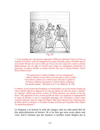 Fig. 26.

 1. Il est expliqué que cette gravure empruntée à l'Odyssée représente Ulysse et Circé, au
moment où le héros, ayant bu impunément la coupe enchantée, grâce à l'antidote que lui
avait donné Mercure (on sait en effet que Circé avait une coupe d'or comme la déesse
Babylonienne), tire son épée et s'avance pour venger ses compagnons transformés en
pourceaux. La déesse terrifiée se soumet aussitôt, ainsi que le raconte Homère. Ulysse
fait lui-même le récit:

              "Va maintenant te coucher à l'étable, avec tes compagnons";
            — Mais le charme est sans effet, je tire mon glaive acéré, je fonds
            Sur la déesse, comme si je voulais la tuer; elle jette un grand cri,
             Se baisse, embrasse mes genoux, et tout en larmes, m'adresse
             Ces paroles rapides : "Qui donc es-tu ?" etc. (Odyssée, X, 320)

Ce tableau, ajoute l'auteur des Pompéiens, est remarquable, car il nous montre l'origine de
cette couronne affreuse et dépourvue de sens qui entoure les têtes des saints, « nimbus"
ou "aureola", définie par Sorvius comme "le fluide lumineux qui entoure la tête des
dieux". Elle appartient à Circé, en tant que fille du soleil. Les empereurs se l'appropriaient
en signe de divinité; et sous ce respectable patronage, elle s'introduisit, comme autres
coutumes païennes, dans les usages de l'Église. Mais nous adressons aux empereurs plus
de blâme qu'ils ne méritent: ce fut plutôt l'évêque de Rome qui fit pénétrer dans l'Église
"la superstition païenne"!

Le Seigneur a en horreur le culte des images, mais un culte pareil doit lui
être particulièrement en horreur. Or si les faits que nous avons admis sont
vrais, faut-il s'étonner que des menaces si terribles soient dirigées par la


                                             117
 
