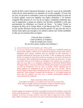 parole de Dieu contre l'apostasie Romaine, et que les vases de la redoutable
colère divine soient destinés à se répandre sur sa tête coupable ! Si tout cela
est vrai, (et qui peut le contredire), osera-t-on maintenant plaider la cause de
la Rome papale, osera-t-on l'appeler une Église chrétienne ? Un homme
craignant Dieu pourra-t-il, à la vue de ces lignes, s'empêcher d'admettre que
seul le paganisme a jamais pu inspirer une doctrine semblable à celle que
proclamèrent les Melchites au Concile de Nicée : "la Sainte Trinité se
compose du Père, de la Vierge Marie, et du Messie leur Fils 1" ! Comment
ne pas reculer d'horreur devant une pareille pensée? Et que dira dès lors le
lecteur d'une église qui enseigne à ses enfants à adorer une Trinité semblable
à celle qui est contenue dans ces lignes:

                            Cœur de Jésus, je t'adore ;
                          Cœur de Marie, je t'implore ;
                          Cœur de Joseph, pur et juste :
                   En ces trois cœurs, je place ma confiance 2.

   1. Journal trimestriel de la Prophétie, juil. 1852, p. 244.
   2. Ce que tout chrétien doit savoir et faire, par le Révérend J. FURNISS, publié par
      James Duffy, Dublin. L'édition de ce manuel de la papauté cité plus haut, outre le
      blasphème qu'il contient, renferme aussi les principes les plus immoraux: il
      enseigne distinctement l'innocence de la fraude, si elle ne dépasse pas certaines
      limites. Un grand cri s'étant élevé contre cet ouvrage, je crois qu'il a été retire de
      la circulation. Mais l'authenticité du passage cité est hors de discussion. J'ai reçu
      moi-même d'un ami de Liverpool un exemplaire d'une édition avec ces parole ;
      mais j'en avais déjà vu un exemplaire appartenant au Révérend Richard Smyth
      d'Armagh. Mais ce n'est pas seulement en Irlande qu'on propose une pareil trinité
      au culte des Romanistes. Sur une carte, ou feuille volante, imprimée par les
      prêtres papistes de Sunderland et que j'ai devant moi, avec l'en-tête, "Devoir
      Pascal, Église de Sainte-Marie, Bishopwearmouth, 1859" on lit cet avis numéro 4,
      donné aux "chers chrétiens" auxquels elle est adressée: 4º Et n'oubliez jamais les
      actes d'un bon chrétien, qui vous sont si souvent recommandés pendant le
      renouvellement de la Mission:

                             Bénis soient Jésus, Marie et Joseph.
          Jésus, Marie et Joseph, je vous donne mon cœur, ma vie et mon âme.
        Jésus, Marie et Joseph, assistez-moi toujours; et dans ma dernière agonie
                  Jésus, Marie et Joseph, recevez mon dernier soupir.
                                          Amen!

Et pour engager les sectateurs de Rome à accomplir cet acte de bon chrétien, on leur fait
toutes sortes de promesses. — À la page 30 du Manuel de Furniss, sous titre de "Règle de
conduite" on lit ceci: Le matin, avant de vous lever, faites le signe de la croix, et dites:
Jésus, Marie et Joseph, je vous donne mon cœur et mon âme (chaque fois que vous ferez


                                            118
 