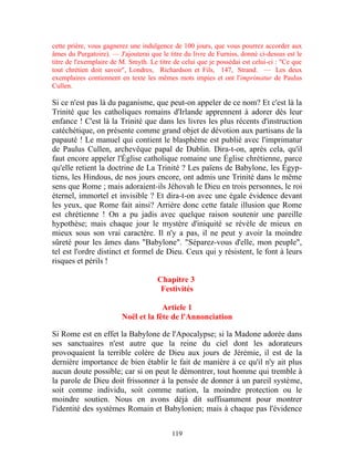 cette prière, vous gagnerez une indulgence de 100 jours, que vous pourrez accorder aux
âmes du Purgatoire). — J'ajouterai que le titre du livre de Furniss, donné ci-dessus est le
titre de l'exemplaire de M. Smyth. Le titre de celui que je possédai est celui-ci : "Ce que
tout chrétien doit savoir", Londres, Richardson et Fils, 147, Strand. — Les deux
exemplaires contiennent en texte les mêmes mots impies et ont l'imprimatur de Paulus
Cullen.

Si ce n'est pas là du paganisme, que peut-on appeler de ce nom? Et c'est là la
Trinité que les catholiques romains d'Irlande apprennent à adorer dès leur
enfance ! C'est là la Trinité que dans les livres les plus récents d'instruction
catéchétique, on présente comme grand objet de dévotion aux partisans de la
papauté ! Le manuel qui contient le blasphème est publié avec l'imprimatur
de Paulus Cullen, archevêque papal de Dublin. Dira-t-on, après cela, qu'il
faut encore appeler l'Église catholique romaine une Église chrétienne, parce
qu'elle retient la doctrine de La Trinité ? Les païens de Babylone, les Égyp-
tiens, les Hindous, de nos jours encore, ont admis une Trinité dans le même
sens que Rome ; mais adoraient-ils Jéhovah le Dieu en trois personnes, le roi
éternel, immortel et invisible ? Et dira-t-on avec une égale évidence devant
les yeux, que Rome fait ainsi? Arrière donc cette fatale illusion que Rome
est chrétienne ! On a pu jadis avec quelque raison soutenir une pareille
hypothèse; mais chaque jour le mystère d'iniquité se révèle de mieux en
mieux sous son vrai caractère. Il n'y a pas, il ne peut y avoir la moindre
sûreté pour les âmes dans "Babylone". "Séparez-vous d'elle, mon peuple",
tel est l'ordre distinct et formel de Dieu. Ceux qui y résistent, le font à leurs
risques et périls !

                                      Chapitre 3
                                       Festivités

                                      Article 1
                         Noël et la fête de l'Annonciation

Si Rome est en effet la Babylone de l'Apocalypse; si la Madone adorée dans
ses sanctuaires n'est autre que la reine du ciel dont les adorateurs
provoquaient la terrible colère de Dieu aux jours de Jérémie, il est de la
dernière importance de bien établir le fait de manière à ce qu'il n'y ait plus
aucun doute possible; car si on peut le démontrer, tout homme qui tremble à
la parole de Dieu doit frissonner à la pensée de donner à un pareil système,
soit comme individu, soit comme nation, la moindre protection ou le
moindre soutien. Nous en avons déjà dit suffisamment pour montrer
l'identité des systèmes Romain et Babylonien; mais à chaque pas l'évidence


                                           119
 