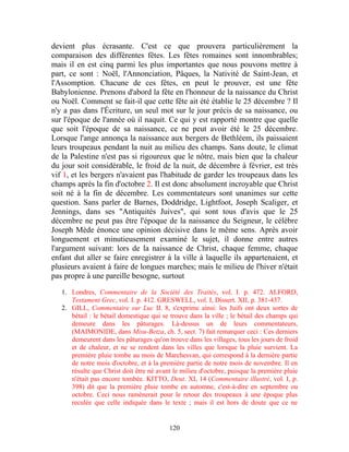 devient plus écrasante. C'est ce que prouvera particulièrement la
comparaison des différentes fêtes. Les fêtes romaines sont innombrables;
mais il en est cinq parmi les plus importantes que nous pouvons mettre à
part, ce sont : Noël, l'Annonciation, Pâques, la Nativité de Saint-Jean, et
l'Assomption. Chacune de ces fêtes, en peut le prouver, est une fête
Babylonienne. Prenons d'abord la fête en l'honneur de la naissance du Christ
ou Noël. Comment se fait-il que cette fête ait été établie le 25 décembre ? Il
n'y a pas dans l'Écriture, un seul mot sur le jour précis de sa naissance, ou
sur l'époque de l'année où il naquit. Ce qui y est rapporté montre que quelle
que soit l'époque de sa naissance, ce ne peut avoir été le 25 décembre.
Lorsque l'ange annonça la naissance aux bergers de Bethléem, ils paissaient
leurs troupeaux pendant la nuit au milieu des champs. Sans doute, le climat
de la Palestine n'est pas si rigoureux que le nôtre, mais bien que la chaleur
du jour soit considérable, le froid de la nuit, de décembre à février, est très
vif 1, et les bergers n'avaient pas l'habitude de garder les troupeaux dans les
champs après la fin d'octobre 2. Il est donc absolument incroyable que Christ
soit né à la fin de décembre. Les commentateurs sont unanimes sur cette
question. Sans parler de Barnes, Doddridge, Lightfoot, Joseph Scaliger, et
Jennings, dans ses "Antiquités Juives", qui sont tous d'avis que le 25
décembre ne peut pas être l'époque de la naissance du Seigneur, le célèbre
Joseph Mède énonce une opinion décisive dans le même sens. Après avoir
longuement et minutieusement examiné le sujet, il donne entre autres
l'argument suivant: lors de la naissance de Christ, chaque femme, chaque
enfant dut aller se faire enregistrer à la ville à laquelle ils appartenaient, et
plusieurs avaient à faire de longues marches; mais le milieu de l'hiver n'était
pas propre à une pareille besogne, surtout

   1. Londres, Commentaire de la Société des Traités, vol. I. p. 472. ALFORD,
      Testament Grec, vol. I. p. 412. GRESWELL, vol. I, Dissert. XII, p. 381-437.
   2. GILL, Commentaire sur Luc II. 8, s'exprime ainsi: les Juifs ont deux sortes de
      bétail : le bétail domestique qui se trouve dans la ville ; le bétail des champs qui
      demeure dans les pâturages. Là-dessus un de leurs commentateurs,
      (MAIMONIDE, dans Misu-Betza, ch. 5, sect. 7) fait remarquer ceci : Ces derniers
      demeurent dans les pâturages qu'on trouve dans les villages, tous les jours de froid
      et de chaleur, et ne se rendent dans les villes que lorsque la pluie survient. La
      première pluie tombe au mois de Marchesvan, qui correspond à la dernière partie
      de notre mois d'octobre, et à la première partie de notre mois de novembre. Il en
      résulte que Christ doit être né avant le milieu d'octobre, puisque la première pluie
      n'était pas encore tombée. KITTO, Deut. XI, 14 (Commentaire illustré, vol. I, p.
      398) dit que la première pluie tombe en automne, c'est-à-dire en septembre ou
      octobre. Ceci nous ramènerait pour le retour des troupeaux à une époque plus
      reculée que celle indiquée dans le texte ; mais il est hors de doute que ce ne


                                          120
 