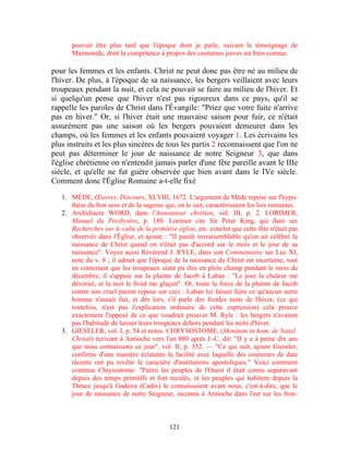 pouvait être plus tard que l'époque dont je parle, suivant le témoignage de
      Maimonide, dont la compétence à propos des coutumes juives est bien connue.

pour les femmes et les enfants. Christ ne peut donc pas être né au milieu de
l'hiver. De plus, à l'époque de sa naissance, les bergers veillaient avec leurs
troupeaux pendant la nuit, et cela ne pouvait se faire au milieu de l'hiver. Et
si quelqu'un pense que l'hiver n'est pas rigoureux dans ce pays, qu'il se
rappelle les paroles de Christ dans l'Évangile: "Priez que votre fuite n'arrive
pas en hiver." Or, si l'hiver était une mauvaise saison pour fuir, ce n'était
assurément pas une saison où les bergers pouvaient demeurer dans les
champs, où les femmes et les enfants pouvaient voyager 1. Les écrivains les
plus instruits et les plus sincères de tous les partis 2 reconnaissent que l'on ne
peut pas déterminer le jour de naissance de notre Seigneur 3, que dans
l'église chrétienne on n'entendit jamais parler d'une fête pareille avant le IIIe
siècle, et qu'elle ne fut guère observée que bien avant dans le IVe siècle.
Comment donc l'Église Romaine a-t-elle fixé

   1. MÈDE, Œuvres, Discours, XLVIII, 1672. L'argument de Mède repose sur l'hypo-
      thèse du bon sens et de la sagesse qui, on le sait, caractérisaient les lois romaines.
   2. Archidiacre WORD, dans l'Annotateur chrétien, vol. III, p. 2. LORIMER,
      Manuel du Presbytère, p. 180. Lorimer cite Sir Peter King, qui dans ses
      Recherches sur le culte de la primitive église, etc. conclut que cette fête n'était pas
      observée dans l'Église, et ajoute : "II paraît invraisemblable qu'on ait célébré la
      naissance de Christ quand on n'était pas d'accord sur le mois et le jour de sa
      naissance". Voyez aussi Révérend J. RYLE, dans son Commentaire sur Luc XI,
      note du v. 8 ; il admet que l'époque de la naissance du Christ est incertaine, tout
      en contestant que les troupeaux aient pu être en plein champ pendant le mois de
      décembre, il s'appuie sur la plainte de Jacob à Laban : "Le jour la chaleur me
      dévorait, et la nuit le froid me glaçait". Or, toute la force de la plainte de Jacob
      contre son cruel parent repose sur ceci : Laban lui faisait faire ce qu'aucun autre
      homme n'aurait fait, et dès lors, s'il parle des froides nuits de l'hiver, (ce qui
      toutefois, n'est pas l'explication ordinaire de cette expression) cela prouve
      exactement l'opposé de ce que voudrait prouver M. Ryle : les bergers n'avaient
      pas l'habitude de laisser leurs troupeaux dehors pendant les nuits d'hiver.
   3. GIESELER, vol. I, p. 54 et notes. CHRYSOSTOME, (Monitum in hom. de Natal.
      Christi) écrivant à Antioche vers l'an 880 après J.-C. dit: "II y a à peine dix ans
      que nous connaissons ce jour", vol. II, p. 352. — "Ce qui suit, ajoute Gieseler,
      confirme d'une manière éclatante la facilité avec laquelle des coutumes de date
      récente ont pu revêtir le caractère d'institutions apostoliques." Voici comment
      continue Chrysostome: "Parmi les peuples de l'Ouest il était connu auparavant
      depuis des temps primitifs et fort reculés, et les peuples qui habitent depuis la
      Thrace jusqu'à Gadeira (Cadix) le connaissaient avant nous, c'est-à-dire, que le
      jour de naissance de notre Seigneur, inconnu à Antioche dans l'est sur les fron-



                                            121
 