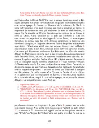 tières même de la Terre Sainte où il était né, était parfaitement bien connu dans
      toute l'Europe occidentale, depuis la Thrace jusqu'en Espagne !"

au 25 décembre la fête de Noël? En voici la raison: longtemps avant le IVe
siècle, et même bien avant l'ère chrétienne, les païens célébraient une fête à
cette même époque de l’année, en l'honneur de la naissance du fils de la
reine Babylonienne; or on peut présumer que pour se concilier les païens, et
augmenter le nombre de ceux qui adhéraient de nom au christianisme, la
même fête fut adoptée par l'Église Romaine qui se contenta de lui donner le
nom de Christ. Cette tendance de la part des chrétiens à faire des
concessions au paganisme se développa de bonne heure; et nous voyons
Tertullien lui-même, vers l'an 230, déplorer amèrement la faiblesse des
chrétiens à cet égard, et l'opposer à la stricte fidélité des païens à leur propre
superstition : "C'est nous, dit-il, nous qui sommes étrangers aux sabbats 1,
aux nouvelles lunes, et aux fêtes, nous qui étions autrefois agréables à Dieu,
c'est nous qui fréquentons maintenant les Saturnales, les fêtes du solstice
d'hiver, les Matronales; on porte ça et là des présents, les cadeaux du nouvel
an se font avec fracas, les jeux, les banquets se célèbrent avec des cris ; oh !
comme les païens sont plus fidèles à leur 140 religion; comme ils prennent
soin de n'adopter aucune solennité chrétienne 2 !" Des hommes vertueux
s'efforcèrent d'arrêter le flot, mais en dépit de tous leurs efforts, l'apostasie se
développa, jusqu'à ce que l'Église, à l'exception d'un petit reste, fut engloutie
sous la superstition païenne. Il est hors de doute que Noël était à l'origine
une fête païenne. Ce qui le prouve, c'est l'époque de l'année où on la célèbre
et les cérémonies qui l'accompagnent. En Égypte, le fils d'Isis, titre égyptien
de la reine des cieux, naquit à cette même époque, au moment du solstice
d'hiver 3. Le nom même sous lequel Noël est

   1. Il parle des sabbats juifs.
   2. TERTULLIEN, De l'idolâtrie, c. 44. vol. I, p. 692 et GIESELER, vol. I, sect. 79.
   3. WILKINSON, Les Égyptiens, vol. IV, p. 405. PLUTARQUE (Isis, vol. XI, p.
      877, 13. B) dit: "Les prêtres Égyptiens affirmaient que la naissance du divin fils
      d'Isis à la fin de décembre était prématurée. Mais ceci est la contrepartie exacte de
      l'histoire classique de Bacchus : lorsque sa mère Sémélé était consumée par le feu
      de Jupiter, ce dieu fut arraché, à l'état embryonnaire, aux flammes qui la
      dévoraient."

populairement connu en Angleterre, le jour d'Yule 1, prouve tout de suite
son origine païenne. Yule est le nom chaldéen pour "enfant, ou petit enfant
2" ; et comme le 25 décembre était appelé par les anciens païens saxons le
jour "d'Yule" ou "le jour de l'Enfant" et la nuit qui le précédait "la nuit de la


                                           122
 