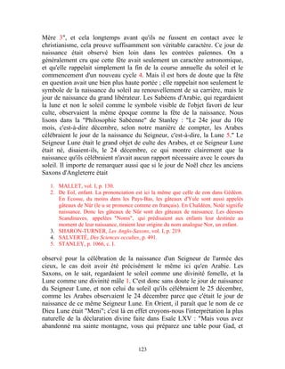 Mère 3", et cela longtemps avant qu'ils ne fussent en contact avec le
christianisme, cela prouve suffisamment son véritable caractère. Ce jour de
naissance était observé bien loin dans les contrées païennes. On a
généralement cru que cette fête avait seulement un caractère astronomique,
et qu'elle rappelait simplement la fin de la course annuelle du soleil et le
commencement d'un nouveau cycle 4. Mais il est hors de doute que la fête
en question avait une bien plus haute portée ; elle rappelait non seulement le
symbole de la naissance du soleil au renouvellement de sa carrière, mais le
jour de naissance du grand libérateur. Les Sabéens d'Arabie, qui regardaient
la lune et non le soleil comme le symbole visible de l'objet favori de leur
culte, observaient la même époque comme la fête de la naissance. Nous
lisons dans la "Philosophie Sabéenne" de Stanley : "Le 24e jour du 10e
mois, c'est-à-dire décembre, selon notre manière de compter, les Arabes
célébraient le jour de la naissance du Seigneur, c'est-à-dire, la Lune 5." Le
Seigneur Lune était le grand objet de culte des Arabes, et ce Seigneur Lune
était né, disaient-ils, le 24 décembre, ce qui montre clairement que la
naissance qu'ils célébraient n'avait aucun rapport nécessaire avec le cours du
soleil. Il importe de remarquer aussi que si le jour de Noël chez les anciens
Saxons d'Angleterre était

   1. MALLET, vol. I, p. 130.
   2. De Eol, enfant. La prononciation est ici la même que celle de eon dans Gédéon.
      En Ecosse, du moins dans les Pays-Bas, les gâteaux d'Yule sont aussi appelés
      gâteaux de Nür (le u se prononce comme en français). En Chaldéen, Noûr signifie
      naissance. Donc les gâteaux de Nûr sont des gâteaux de naissance. Les déesses
      Scandinaves, appelées "Noms", qui prédisaient aux enfants leur destinée au
      moment de leur naissance, tiraient leur origine du nom analogue Nor, un enfant.
   3. SHARON-TURNER, Les Anglo-Saxons, vol. I, p. 219.
   4. SALVERTÉ, Des Sciences occultes, p. 491.
   5. STANLEY, p. 1066, c. I.

observé pour la célébration de la naissance d'un Seigneur de l'armée des
cieux, le cas doit avoir été précisément le même ici qu'en Arabie. Les
Saxons, on le sait, regardaient le soleil comme une divinité femelle, et la
Lune comme une divinité mâle 1. C'est donc sans doute le jour de naissance
du Seigneur Lune, et non celui du soleil qu'ils célébraient le 25 décembre,
comme les Arabes observaient le 24 décembre parce que c'était le jour de
naissance de ce même Seigneur Lune. En Orient, il paraît que le nom de ce
Dieu Lune était "Meni"; c'est là en effet croyons-nous l'interprétation la plus
naturelle de la déclaration divine faite dans Esaïe LXV : "Mais vous avez
abandonné ma sainte montagne, vous qui préparez une table pour Gad, et


                                        123
 
