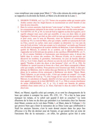 vous remplissez une coupe pour Meni 2." On a des raisons de croire que Gad
se rapporte à la divinité du Soleil, et Meni à la divinité de la Lune 3.

   1. SHARON TURNER, vol. I, p. 213. Turner cite un poème arabe qui montre qu'en
      Arabie comme chez les Anglo-Saxons on reconnaissait un soleil femelle et une
      lune du sexe masculin.
   2. Dans la version autorisée, Gad devient "cette troupe" et Meni, "ce nombre" mais
      les commentateurs indiquent là une erreur: ces deux mots sont des noms propres.
   3. Voir KITTO, vol. IV, p. 66. Le nom de Gad se rapporte au dieu de la guerre, car il
      signifie attaquer mais aussi celui qui assemble, et sous ces deux idées on peut
      l'appliquer à Nemrod, qui était un dieu soleil en tant que premier guerrier célèbre
      et pour avoir, sous le nom de Phoronée, réuni les hommes en communautés
      sociales (p. 81). Le nom de Meni, celui qui compte, semble un synonyme de Cush
      ou Chus, couvrir ou cacher, mais aussi compter ou démontrer. Le vrai sens du
      nom de Cush est donc "celui qui compte ou le calculateur" car tandis que Nemrod
      son fils était le propagateur du système idolâtre de Babylone, il était réellement en
      qualité de Mercure, le créateur de ce système, car il apprit aux hommes à
      s'approcher de la Divinité par des prières et des sacrifices (WILKINSON, vol. V,
      p. 10) et comme l'idolâtrie et l'astronomie sont étroitement unies, il devait être
      habile dans la science des nombres. Or, Mercure (Cush), est le premier qui
      découvrit les nombres, la géométrie, l'astronomie, les jeux de hasard, d'échecs
      (ibid. p. 3) et il était, d'après une allusion au sens du nom de Cush, probablement
      appelé "Nombre, le père des dieux et des hommes" (ibid. vol. IV, p. 196). En
      Chaldéen le i prend souvent la forme du e final, ainsi Meni correspond à Mené,
      celui qui compte, en hébreu. Nous pensons avec Gesenius que Nebo, le dieu pro-
      phétique de Babylone, était le même dieu que Hermès (p. 43). Cela montre l'em-
      phase de la sentence divine annonçant à Belshazzar son destin: "Mené, Mené,
      Tekel Upharsin, ce qui revient à dire : Celui qui compte est compté". La coupe
      était l'emblème de Cush (p. 77), d'où l'usage de lui verser la boisson sacrée. Or,
      Mercure, le calculateur en Egypte, identifié à la lune qui sert à compter les mois,
      était appelé seigneur de la lune (BUNSEN, vol. V, p. 394) et comme distributeur
      du temps (WILKINSON, vol. V, p. 11), il tenait une branche de palmier,
      emblème d'une année (ibid. p. 2). Ainsi, Gad était le dieu du soleil et Meni, le
      dieu Lune.

Meni, ou Manai, signifie celui qui compte, et ce sont les changements de la
lune qui aident à compter les mois. PS. CIV, 19 : "II a fait la lune pour
marquer les temps, et le soleil sait quand il doit se coucher." Le nom
d'homme de la lune ou du dieu qui présidait à ce luminaire chez les Saxons
était Mané, comme on le voit dans l'Edda 1, et Mani, dans le Voluspa 2. Ce
qui prouve bien que c'était la naissance de ce Dieu Lune que célébraient à
Noël les anciens Saxons, c'est le nom donné encore dans les pays bas
d'Ecosse à la fête du dernier jour de l'année, et qui parait être un reste de
l'ancienne fête de la naissance ; en effet, les gâteaux qu'on fait à cette


                                           124
 