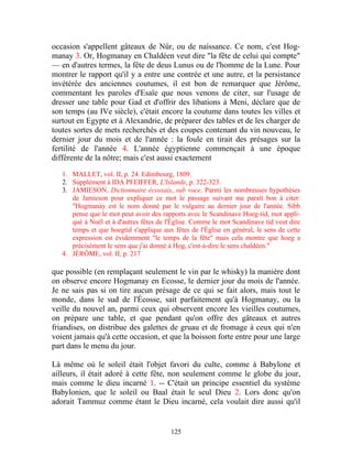 occasion s'appellent gâteaux de Nûr, ou de naissance. Ce nom, c'est Hog-
manay 3. Or, Hogmanay en Chaldéen veut dire "la fête de celui qui compte"
— en d'autres termes, la fête de deus Lunus ou de l'homme de la Lune. Pour
montrer le rapport qu'il y a entre une contrée et une autre, et la persistance
invétérée des anciennes coutumes, il est bon de remarquer que Jérôme,
commentant les paroles d'Esaïe que nous venons de citer, sur l'usage de
dresser une table pour Gad et d'offrir des libations à Meni, déclare que de
son temps (au IVe siècle), c'était encore la coutume dans toutes les villes et
surtout en Egypte et à Alexandrie, de préparer des tables et de les charger de
toutes sortes de mets recherchés et des coupes contenant du vin nouveau, le
dernier jour du mois et de l'année : la foule en tirait des présages sur la
fertilité de l'année 4. L'année égyptienne commençait à une époque
différente de la nôtre; mais c'est aussi exactement

   1. MALLET, vol. II, p. 24. Edimbourg, 1809.
   2. Supplément à IDA PFEIFFER, L'Islande, p. 322-323.
   3. JAMIESON, Dictionnaire écossais, sub voce. Parmi les nombreuses hypothèses
      de Jamieson pour expliquer ce mot le passage suivant me paraît bon à citer:
      "Hogmanay est le nom donné par le vulgaire au dernier jour de l'année. Sibb
      pense que le mot peut avoir des rapports avec le Scandinave Hoeg-tid, mot appli-
      qué à Noël et à d'autres fêtes de l'Église. Comme le mot Scandinave tid veut dire
      temps et que hoegtid s'applique aux fêtes de l'Église en général, le sens de cette
      expression est évidemment "le temps de la fête" mais cela montre que hoeg a
      précisément le sens que j'ai donné à Hog, c'est-à-dire le sens chaldéen."
   4. JÉRÔME, vol. II, p. 217

que possible (en remplaçant seulement le vin par le whisky) la manière dont
on observe encore Hogmanay en Ecosse, le dernier jour du mois de l'année.
Je ne sais pas si on tire aucun présage de ce qui se fait alors, mais tout le
monde, dans le sud de l'Écosse, sait parfaitement qu'à Hogmanay, ou la
veille du nouvel an, parmi ceux qui observent encore les vieilles coutumes,
on prépare une table, et que pendant qu'on offre des gâteaux et autres
friandises, on distribue des galettes de gruau et de fromage à ceux qui n'en
voient jamais qu'à cette occasion, et que la boisson forte entre pour une large
part dans le menu du jour.

Là même où le soleil était l'objet favori du culte, comme à Babylone et
ailleurs, il était adoré à cette fête, non seulement comme le globe du jour,
mais comme le dieu incarné 1. -- C'était un principe essentiel du système
Babylonien, que le soleil ou Baal était le seul Dieu 2. Lors donc qu'on
adorait Tammuz comme étant le Dieu incarné, cela voulait dire aussi qu'il


                                         125
 