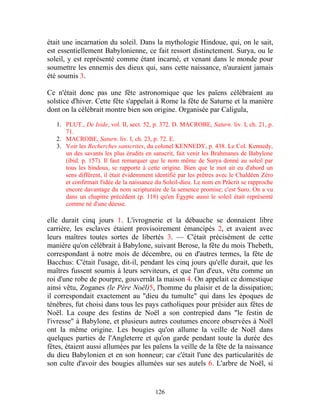 était une incarnation du soleil. Dans la mythologie Hindoue, qui, on le sait,
est essentiellement Babylonienne, ce fait ressort distinctement. Surya, ou le
soleil, y est représenté comme étant incarné, et venant dans le monde pour
soumettre les ennemis des dieux qui, sans cette naissance, n'auraient jamais
été soumis 3.

Ce n'était donc pas une fête astronomique que les païens célébraient au
solstice d'hiver. Cette fête s'appelait à Rome la fête de Saturne et la manière
dont on la célébrait montre bien son origine. Organisée par Caligula,

   1. PLUT., De Iside, vol. II, sect. 52, p. 372. D. MACROBE, Saturn. liv. I, ch. 21, p.
      71.
   2. MACROBE, Saturn. liv. I, ch. 23, p. 72. E.
   3. Voir les Recherches sanscrites, du colonel KENNEDY, p. 438. Le Col. Kennedy,
      un des savants les plus érudits en sanscrit, fait venir les Brahmanes de Babylone
      (ibid. p. 157). Il faut remarquer que le nom même de Surya donné au soleil par
      tous les hindous, se rapporte à cette origine. Bien que le mot ait eu d'abord un
      sens différent, il était évidemment identifié par les prêtres avec le Chaldéen Zéro
      et confirmait l'idée de la naissance du Soleil-dieu. Le nom en Prâcrit se rapproche
      encore davantage du nom scripturaire de la semence promise; c'est Suro. On a vu
      dans un chapitre précédent (p. 118) qu'en Égypte aussi le soleil était représenté
      comme né d'une déesse.

elle durait cinq jours 1. L'ivrognerie et la débauche se donnaient libre
carrière, les esclaves étaient provisoirement émancipés 2, et avaient avec
leurs maîtres toutes sortes de libertés 3. — C'était précisément de cette
manière qu'on célébrait à Babylone, suivant Berose, la fête du mois Thebeth,
correspondant à notre mois de décembre, ou en d'autres termes, la fête de
Bacchus: C'était l'usage, dit-il, pendant les cinq jours qu'elle durait, que les
maîtres fussent soumis à leurs serviteurs, et que l'un d'eux, vêtu comme un
roi d'une robe de pourpre, gouvernât la maison 4. On appelait ce domestique
ainsi vêtu, Zoganes (le Père Noël)5, l'homme du plaisir et de la dissipation;
il correspondait exactement au "dieu du tumulte" qui dans les époques de
ténèbres, fut choisi dans tous les pays catholiques pour présider aux fêtes de
Noël. La coupe des festins de Noël a son contrepied dans "le festin de
l'ivresse" à Babylone, et plusieurs autres coutumes encore observées à Noël
ont la même origine. Les bougies qu'on allume la veille de Noël dans
quelques parties de l'Angleterre et qu'on garde pendant toute la durée des
fêtes, étaient aussi allumées par les païens la veille de la fête de la naissance
du dieu Babylonien et en son honneur; car c'était l'une des particularités de
son culte d'avoir des bougies allumées sur ses autels 6. L'arbre de Noël, si


                                          126
 