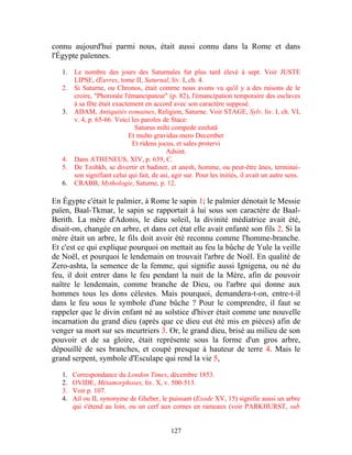 connu aujourd'hui parmi nous, était aussi connu dans la Rome et dans
l'Égypte païennes.

   1.   Le nombre des jours des Saturnales fut plus tard élevé à sept. Voir JUSTE
        LIPSE, Œuvres, tome II, Saturnal, liv. I, ch. 4.
   2.   Si Saturne, ou Chronos, était comme nous avons vu qu'il y a des raisons de le
        croire, "Phoronée l'émancipateur" (p. 82), l'émancipation temporaire des esclaves
        à sa fête était exactement en accord avec son caractère supposé.
   3.   ADAM, Antiquités romaines, Religion, Saturne. Voir STAGE, Sylv. liv. I, ch. VI,
        v. 4, p. 65-66. Voici les paroles de Stace:
                                Saturus mihi compede ezelutâ
                              Et multo gravidus mero December
                               Et ridens jocus, et sales protervi
                                            Adsint.
   4.   Dans ATHENEUS, XIV, p. 639, C.
   5.   De Tzohkh, se divertir et badiner, et anesh, homme, ou peut-être ânes, terminai-
        son signifiant celui qui fait, de asi, agir sur. Pour les initiés, il avait un autre sens.
   6.   CRABB, Mythologie, Saturne, p. 12.

En Égypte c'était le palmier, à Rome le sapin 1; le palmier dénotait le Messie
païen, Baal-Tkmar, le sapin se rapportait à lui sous son caractère de Baal-
Berith. La mère d'Adonis, le dieu soleil, la divinité médiatrice avait été,
disait-on, changée en arbre, et dans cet état elle avait enfanté son fils 2. Si la
mère était un arbre, le fils doit avoir été reconnu comme l'homme-branche.
Et c'est ce qui explique pourquoi on mettait au feu la bûche de Yule la veille
de Noël, et pourquoi le lendemain on trouvait l'arbre de Noël. En qualité de
Zero-ashta, la semence de la femme, qui signifie aussi Ignigena, ou né du
feu, il doit entrer dans le feu pendant la nuit de la Mère, afin de pouvoir
naître le lendemain, comme branche de Dieu, ou l'arbre qui donne aux
hommes tous les dons célestes. Mais pourquoi, demandera-t-on, entre-t-il
dans le feu sous le symbole d'une bûche ? Pour le comprendre, il faut se
rappeler que le divin enfant né au solstice d'hiver était comme une nouvelle
incarnation du grand dieu (après que ce dieu eut été mis en pièces) afin de
venger sa mort sur ses meurtriers 3. Or, le grand dieu, brisé au milieu de son
pouvoir et de sa gloire, était représente sous la forme d'un gros arbre,
dépouillé de ses branches, et coupé presque à hauteur de terre 4. Mais le
grand serpent, symbole d'Esculape qui rend la vie 5,

   1.   Correspondance du London Times, décembre 1853.
   2.   OVIDE, Métamorphoses, liv. X, v. 500-513.
   3.   Voir p. 107.
   4.   Ail ou II, synonyme de Gheber, le puissant (Exode XV, 15) signifie aussi un arbre
        qui s'étend au loin, ou un cerf aux cornes en rameaux (voir PARKHURST, sub


                                              127
 