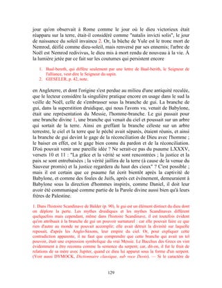 jour qu'on observait à Rome comme le jour où le dieu victorieux était
réapparu sur la terre, était-il considéré comme "natalis invicti solis", le jour
de naissance du soleil invaincu 2. Or, la bûche de Yule est le tronc mort de
Nemrod, déifié comme dieu-soleil, mais renversé par ses ennemis; l'arbre de
Noël est Nemrod redivivus, le dieu mis à mort rendu de nouveau à la vie. À
la lumière jetée par ce fait sur les coutumes qui persistent encore

   1. Baal-bereth, qui diffère seulement par une lettre de Baal-berith, le Seigneur de
      l'alliance, veut dire le Seigneur du sapin.
   2. GIESELER, p. 42, note.

en Angleterre, et dont l'origine s'est perdue au milieu d'une antiquité reculée,
que le lecteur considère la singulière pratique encore en usage dans le sud la
veille de Noël, celle de s'embrasser sous la branche de gui. La branche de
gui, dans la superstition druidique, qui nous l'avons vu, venait de Babylone,
était une représentation du Messie, l'homme-branche. Le gui passait pour
une branche divine 1, une branche qui venait du ciel et poussait sur un arbre
qui sortait de la terre. Ainsi en greffant la branche céleste sur un arbre
terrestre, le ciel et la terre que le péché avait séparés, étaient réunis, et ainsi
la branche de gui devint le gage de la réconciliation de Dieu avec l'homme ;
le baiser en effet, est le gage bien connu du pardon et de la réconciliation.
D'où pouvait venir une pareille idée ? Ne serait-ce pas du psaume LXXXV,
versets 10 et 11 : "La grâce et la vérité se sont rencontrées ; la justice et la
paix se sont entrebaisées ; la vérité jaillira de la terre (à cause de la venue du
Sauveur promis) et la justice regardera du haut des cieux" ? C'est possible ;
mais il est certain que ce psaume fut écrit bientôt après la captivité de
Babylone, et comme des foules de Juifs, après cet événement, demeuraient à
Babylone sous la direction d'hommes inspirés, comme Daniel, il doit leur
avoir été communiqué comme partie de la Parole divine aussi bien qu'à leurs
frères de Palestine.

1. Dans l'histoire Scandinave de Balder (p. 90), le gui est un élément distinct du dieu dont
on déplore la perte. Les mythes druidiques et les mythes Scandinaves différent
quelquefois mais cependant, même dans l'histoire Scandinave, il est toutefois évident
qu'on attribuait à la branche de gui un pouvoir surnaturel : car elle pouvait faire ce que
rien d'autre au monde ne pouvait accomplir; elle avait détruit la divinité sur laquelle
reposait, d'après les Anglo-Saxons, leur empire du ciel. Or, pour expliquer cette
contradiction apparente, il ne faut que comprendre que cette branche qui avait un tel
pouvoir, était une expression symbolique du vrai Messie. Le Bacchus des Grecs en vint
évidemment à être reconnu comme la semence du serpent; car, dit-on, il fut le fruit de
relations de sa mère avec Jupiter, quand ce dieu lui apparut sous la forme d'un serpent.
(Voir aussi DYMOCK, Dictionnaire classique, sub voce Deois). — Si le caractère de


                                            129
 