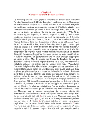 Chapitre 1
                  Caractère distinctif des deux systèmes

Le premier point sur lequel j'appelle l'attention du lecteur pour démontrer
l'origine Babylonienne de l'Église Romaine, c'est le caractère de Mystère qui
est particulier aux systèmes de la Rome moderne et de l'ancienne Babylone.
Le prodigieux système de corruption morale et d'idolâtrie, dépeint sous
l'emblème d'une femme qui tient à la main une coupe d'or (Apoc. XVII, 4) et
qui enivre toutes les nations du vin de son impudicité (XVII, 3) est
divinement appelé "Mystère, la Grande Babylone" (XVII, 5). Tout homme
sincère qui examine soigneusement ce sujet, ne peut douter que le Mystère
d'iniquité décrit par Paul, dans II, Thess. II, 17, n'ait sa contrepartie dans
l'Église de Rome. Telle était l'impression produite par ce tableau sur l'esprit
du célèbre Sir Mathieu Haie, homme d'un discernement peu commun, qu'il
tenait ce langage : "Si cette description de l'apôtre était insérée dans le Cri
d'alarme, le premier constable venu du royaume aurait le droit d'arrêter
n'importe où l'Évêque de Rome comme étant la personnification du mystère
d'iniquité. Or, comme le système dont nous parlons est aussi caractérisé par
le nom de "Mystère," on peut présumer que les deux passages s'appliquent
au même système. Mais le langage qui désigne la Babylone du Nouveau
Testament, comme le lecteur ne peut manquer de le voir, nous ramène à la
Babylone antique. De même que la femme dont parle l'Apocalypse,
l'ancienne Babylone tient à la main une coupe pour enivrer les nations. Voici
comment le Seigneur parlait de cette Babylone alors qu'elle était dans toute
sa gloire, prophétisant ainsi son avenir par la bouche de Jérémie : Babylone
a été dans la main de l'Éternel une coupe d'or enivrant toute la terre; les
nations ont bu de son vin, c'est pourquoi les nations ont été comme en
délire" (Jérémie LI, 7). Pourquoi cette analogie de langage concernant les
deux systèmes ? Il faut évidemment conclure que l'un est la figure et l'autre
la réalité. Or, comme la Babylone de l'Apocalypse est caractérisée par le
nom de Mystère, de même ce qui distingue l'ancien système Babylonien, ce
sont les mystères chaldéens qui en formaient une partie essentielle. C'est à
ces Mystères que le langage symbolique du prophète hébreu fait
distinctement allusion lorsqu'il parle de Babylone comme d'une coupe d'or."
On ne pouvait, dit Salverté 1, être initié à ces Mystères sans avoir bu
préalablement des breuvages mystérieux. Ces breuvages étaient composés de
vin, de miel et de farine 2. Quelques substances étaient ouvertement
employées; d'autres, tenues dans le secret, mais connues néanmoins 3, nous
font voir que ces boissons étaient enivrantes, et les aspirants n'étaient
préparés à voir et à entendre ce qu'on leur réservait, que lorsqu'ils avaient

                                      13
 