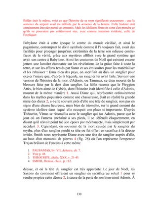 Balder était le même, voici ce que l'histoire de sa mort signifierait exactement : que la
semence du serpent avait été détruite par la semence de la femme. Cette histoire doit
certainement être née parmi ses ennemis. Mais les idolâtres firent en sorte d'en prendre ce
qu'ils ne pouvaient pas entièrement nier, avec comme intention évidente, celle de
l'expliquer.

Babylone était à cette époque le centre du monde civilisé, et ainsi le
paganisme, corrompant le divin symbole comme il l'a toujours fait, avait des
facilités pour propager jusqu'aux extrémités de la terre son odieuse contre-
façon de la vérité, grâce aux mystères affiliés avec le grand système qui
avait son centre à Babylone. Ainsi les coutumes de Noël qui existent encore
jettent une lumière étonnante sur les révélations de la grâce faite à toute la
terre, et sur les efforts tentés par Satan et ses émissaires pour les matérialiser
et les rabaisser ! Dans bien des pays, on sacrifiait au dieu un sanglier pour
expier l'injure que, d'après la légende, un sanglier lui avait faite. Suivant une
version de l'histoire de la mort d'Adonis, ou Tammuz, ce dieu mourut de la
blessure faite par la dent d'un sanglier. La fable raconte que le Phrygien
Attès, le bien-aimé de Cybèle, dont l'histoire était identifiée à celle d'Adonis,
mourut de la même manière 1. Aussi Diane qui, représentée ordinairement
dans les mythes populaires comme une chasseresse, était en réalité la grande
mère des dieux 2, a-t-elle souvent près d'elle une tête de sanglier, non pas en
signe d'une chasse heureuse, mais bien de triomphe, sur le grand ennemi du
système idolâtre dans lequel elle occupait une place si importante. D'après
Théocrite, Vénus se réconcilia avec le sanglier qui tua Adonis, parce que le
jour où on l'amena enchaîné à ses pieds, il se défendit éloquemment, en
disant qu'il n'avait point tué son époux par méchanceté, mais simplement par
accident 3. Cependant, en souvenir de la mort causée par le sanglier du
mythe, plus d'un sanglier perdit sa tête ou fut offert en sacrifice à la déesse
irritée. Smith nous représente Diane avec une tête de sanglier auprès d'elle,
au haut d'un monceau de pierres 4 (fig. 28) où l'on représente l'empereur
Trajan brûlant de l'encens à cette même

   1.   PAUSANIAS, liv. VII, Achaica, ch. 7.
   2.   Voir p. 48.
   3.   THÉOCRITE, Idylle, XXX, v. 21-45.
   4.   SMITH, Diction, class., p. 112.

déesse, et où la tête du sanglier est très apparente. Le jour de Noël, les
Saxons du continent offraient un sanglier en sacrifice au soleil 1 pour se
rendre propice cette déesse 2, à cause de la perte de son bien-aimé Adonis. À



                                           130
 