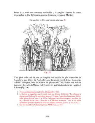Rome il y avait une coutume semblable ; le sanglier formait le centre
principal de la fête de Saturne, comme le prouve ce vers de Martial:

                    Ce sanglier te fera une bonne saturnale 3.




                                         Fig. 28

C'est pour cela que la tête du sanglier est encore un plat important en
Angleterre aux dîners de Noël, alors que la raison en est depuis longtemps
oubliée. Bien plus, l'oie de Noël et les gâteaux de Yule, étaient des articles
essentiels du culte du Messie Babylonien, tel qu'il était pratiqué en Égypte et
à Rome (fig. 29).

   1. Times, correspondance de Berlin, 28 décembre, 1853.
   2. Le lecteur se rappellera que le soleil était une déesse. Mallet dit: "Ils offraient la
      plus grosse bûche qu'ils pouvaient trouver à Frigga, c'est-à-dire la mère de Balder,
      celui qu'on pleurait" (vol. I, p. 132). En Egypte, on offrait des porcs une fois par
      an, à la fête de la Lune, à la Lune et à Bacchus ou Osiris : c'est à ces dieux
      seulement qu'il était permis de faire une pareille offrande. (Elien. X, 16, p. 562.)
   3. Iste tibi faciet bona Saturnalia porcus. MARTIAL, p. 754.




                                           131
 