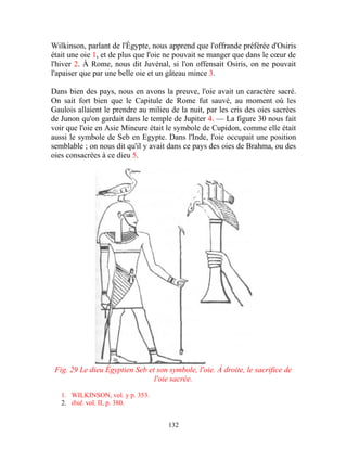 Wilkinson, parlant de l'Égypte, nous apprend que l'offrande préférée d'Osiris
était une oie 1, et de plus que l'oie ne pouvait se manger que dans le cœur de
l'hiver 2. À Rome, nous dit Juvénal, si l'on offensait Osiris, on ne pouvait
l'apaiser que par une belle oie et un gâteau mince 3.

Dans bien des pays, nous en avons la preuve, l'oie avait un caractère sacré.
On sait fort bien que le Capitule de Rome fut sauvé, au moment où les
Gaulois allaient le prendre au milieu de la nuit, par les cris des oies sacrées
de Junon qu'on gardait dans le temple de Jupiter 4. — La figure 30 nous fait
voir que l'oie en Asie Mineure était le symbole de Cupidon, comme elle était
aussi le symbole de Seb en Egypte. Dans l'Inde, l'oie occupait une position
semblable ; on nous dit qu'il y avait dans ce pays des oies de Brahma, ou des
oies consacrées à ce dieu 5.




 Fig. 29 Le dieu Égyptien Seb et son symbole, l'oie. À droite, le sacrifice de
                                l'oie sacrée.

   1. WILKINSON, vol. y p. 353.
   2. ibid. vol. II, p. 380.


                                     132
 
