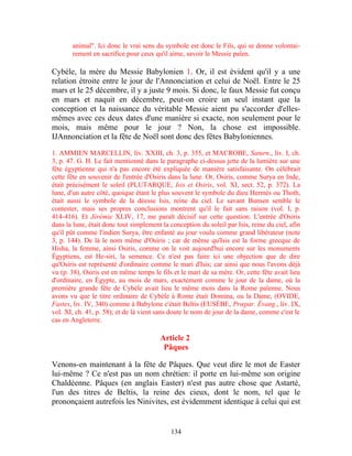 animal". Ici donc le vrai sens du symbole est donc le Fils, qui se donne volontai-
       rement en sacrifice pour ceux qu'il aime, savoir le Messie païen.

Cybèle, la mère du Messie Babylonien 1. Or, il est évident qu'il y a une
relation étroite entre le jour de l'Annonciation et celui de Noël. Entre le 25
mars et le 25 décembre, il y a juste 9 mois. Si donc, le faux Messie fut conçu
en mars et naquit en décembre, peut-on croire un seul instant que la
conception et la naissance du véritable Messie aient pu s'accorder d'elles-
mêmes avec ces deux dates d'une manière si exacte, non seulement pour le
mois, mais même pour le jour ? Non, la chose est impossible.
IJAnnonciation et la fête de Noël sont donc des fêtes Babyloniennes.

1. AMMIEN MARCELLIN, liv. XXIII, ch. 3, p. 355, et MACROBE, Saturn., liv. I, ch.
3, p. 47. G. H. Le fait mentionné dans le paragraphe ci-dessus jette de la lumière sur une
fête égyptienne qui n'a pas encore été expliquée de manière satisfaisante. On célébrait
cette fête en souvenir de l'entrée d'Osiris dans la lune. Or, Osiris, comme Surya en Inde,
était précisément le soleil (PLUTARQUE, Isis et Osiris, vol. XI, sect. 52, p. 372). La
lune, d'un autre côté, quoique étant le plus souvent le symbole du dieu Hermès ou Thoth,
était aussi le symbole de la déesse Isis, reine du ciel. Le savant Bunsen semble le
contester, mais ses propres conclusions montrent qu'il le fait sans raison (vol. I, p.
414-416). Et Jérémie XLIV, 17, me paraît décisif sur cette question. L'entrée d'Osiris
dans la lune, était donc tout simplement la conception du soleil par Isis, reine du ciel, afin
qu'il pût comme l'indien Surya, être enfanté au jour voulu comme grand libérateur (note
3, p. 144). De là le nom même d'Osiris ; car de même qu'Isis est la forme grecque de
Hisha, la femme, ainsi Osiris, comme on le voit aujourd'hui encore sur les monuments
Égyptiens, est He-siri, la semence. Ce n'est pas faire ici une objection que de dire
qu'Osiris est représenté d'ordinaire comme le mari d'Isis; car ainsi que nous l'avons déjà
vu (p. 38), Osiris est en même temps le fils et le mari de sa mère. Or, cette fête avait lieu
d'ordinaire, en Égypte, au mois de mars, exactement comme le jour de la dame, où la
première grande fête de Cybèle avait lieu le même mois dans la Rome païenne. Nous
avons vu que le titre ordinaire de Cybèle à Rome était Domina, ou la Dame, (OVIDE,
Fastes, liv. IV, 340) comme à Babylone c'était Beltis (EUSÈBE, Prœpar. Évang., liv. IX,
vol. XI, ch. 41, p. 58); et de là vient sans doute le nom de jour de la dame, comme c'est le
cas en Angleterre.

                                        Article 2
                                         Pâques

Venons-en maintenant à la fête de Pâques. Que veut dire le mot de Easter
lui-même ? Ce n'est pas un nom chrétien: il porte en lui-même son origine
Chaldéenne. Pâques (en anglais Easter) n'est pas autre chose que Astarté,
l'un des titres de Beltis, la reine des cieux, dont le nom, tel que le
prononçaient autrefois les Ninivites, est évidemment identique à celui qui est


                                             134
 