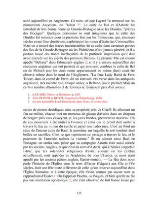 usité aujourd'hui en Angleterre. Ce nom, tel que Layard l'a retrouvé sur les
monuments Assyriens, est "Ishtar 1". Le culte de Bel et d'Astarté fut
introduit de très bonne heure en Grande-Bretagne avec les Druides, "prêtres
des Bocages". Quelques personnes se sont imaginées que le culte des
Druides fut introduit pour la première fois par les Phéniciens, qui, plusieurs
siècles avant l'ère chrétienne, exploitaient les mines d'étain des Cornouailles.
Mais on a trouvé des traces incontestables de ce culte dans certaines parties
des îles de la Grande-Bretagne où les Phéniciens n'ont jamais pénétré, et il a
partout laissé des traces ineffaçables de la profonde impression qu'il doit
avoir exercée sur les esprits des premiers Bretons. Le premier Mai est encore
appelé "Beltane" dans l'almanach anglais 2; et il y a encore aujourd'hui des
coutumes anglaises qui ont persisté et qui prouvent combien le culte de Bel
ou de Moloch (car les deux noms appartenaient au même dieu) avait été
observé même dans le nord de l'Angleterre. "La feue Lady Baird de Fern
Tower, dans le comté de Perth, dit un écrivain très versé dans les antiquités
anglaises3, m'a raconté que, chaque année, a Beltane, (ou le premier Mai) un
certain nombre d'hommes et de femmes se réunissent près d'un ancien

   1. LAYARD, Ninive et Babylone, p. 629.
   2. Voir OLIVER et BOYD, Almanach d'Edimbourg, 1860.
   3. Le très honorable Lord John Scott, dans Notes et recherches.

cercle de pierres druidiques dans sa propriété près de Crieff. Ils allument un
feu au milieu, chacun met un morceau de gâteau d'avoine dans un chapeau
de berger: puis tous s'asseyent, et, les yeux bandés, prennent un morceau. Un
de ces morceaux a été noirci à l'avance et celui qui le prend doit sauter à
travers le feu au milieu du cercle et payer une redevance. C'est au fond un
reste de l'ancien culte de Baal: la personne sur laquelle le sort tombait était
brûlée en sacrifice. C'est ce que représente ce passage à travers le feu, et le
paiement de l'amende rachète la victime." Si on adorait ainsi Baal en
Bretagne, on croira sans peine que sa compagne Astarté était aussi adorée
par les anciens Anglais, et que c'est du nom d'Astarté, qui à Ninive s'appelait
Ishtar, que les solennités religieuses d'avril, comme on les célèbre
actuellement, sont appelées en Angleterre du nom d'Easter, ce mois étant
appelé par les anciens païens anglais, Easter-monath. — La fête dont nous
parle l'histoire de l'Église sous le nom d'Easter (Pâques) aux IIIe et IVe
siècles, était une fête toute différente de celle qu'on observe aujourd'hui dans
l'Église Romaine, et à cette époque, elle n'était connue par aucun nom se
rapprochant d'Easter 1. On l'appelait Pascha, ou Pâques, et bien qu'elle ne fût
pas une institution apostolique 2, elle était observée de fort bonne heure par


                                         135
 