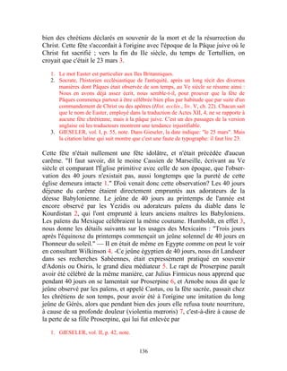 bien des chrétiens déclarés en souvenir de la mort et de la résurrection du
Christ. Cette fête s'accordait à l'origine avec l'époque de la Pâque juive où le
Christ fut sacrifié ; vers la fin du IIe siècle, du temps de Tertullien, on
croyait que c'était le 23 mars 3.

   1. Le mot Easter est particulier aux Iles Britanniques.
   2. Socrate, l'historien ecclésiastique de l'antiquité, après un long récit des diverses
      manières dont Pâques était observée de son temps, au Ve siècle se résume ainsi :
      Nous en avons déjà assez écrit, nous semble-t-il, pour prouver que la fête de
      Pâques commença partout à être célébrée bien plus par habitude que par suite d'un
      commandement de Christ ou des apôtres (Hist. ecclés., liv. V, ch. 22). Chacun sait
      que le nom de Easter, employé dans la traduction de Actes XII, 4, ne se rapporte à
      aucune fête chrétienne, mais à la pâque juive. C'est un des passages de la version
      anglaise où les traducteurs montrent une tendance injustifiable.
   3. GIESELER, vol. I, p. 55, note. Dans Gieseler, la date indique: "le 25 mars". Mais
      la citation latine qui suit montre que c'est une faute de typographe: il faut lire 23.

Cette fête n'était nullement une fête idolâtre, et n'était précédée d'aucun
carême. "Il faut savoir, dit le moine Cassien de Marseille, écrivant au Ve
siècle et comparant l'Église primitive avec celle de son époque, que l'obser-
vation des 40 jours n'existait pas, aussi longtemps que la pureté de cette
église demeura intacte 1." D'où venait donc cette observation? Les 40 jours
déjeune du carême étaient directement empruntés aux adorateurs de la
déesse Babylonienne. Le jeûne de 40 jours au printemps de l'année est
encore observé par les Yezidis ou adorateurs païens du diable dans le
Kourdistan 2, qui l'ont emprunté à leurs anciens maîtres les Babyloniens.
Les païens du Mexique célébraient la même coutume. Humboldt, en effet 3,
nous donne les détails suivants sur les usages des Mexicains : "Trois jours
après l'équinoxe du printemps commençait un jeûne solennel de 40 jours en
l'honneur du soleil." — II en était de même en Egypte comme on peut le voir
en consultant Wilkinson 4. -Ce jeûne égyptien de 40 jours, nous dit Landseer
dans ses recherches Sabéennes, était expressément pratiqué en souvenir
d'Adonis ou Osiris, le grand dieu médiateur 5. Le rapt de Proserpine paraît
avoir été célébré de la même manière, car Julius Firmicus nous apprend que
pendant 40 jours on se lamentait sur Proserpine 6, et Arnobe nous dit que le
jeûne observé par les païens, et appelé Castus, ou la fête sacrée, passait chez
les chrétiens de son temps, pour avoir été à l'origine une imitation du long
jeûne de Gérés, alors que pendant bien des jours elle refusa toute nourriture,
à cause de sa profonde douleur (violentia mœroris) 7, c'est-à-dire à cause de
la perte de sa fille Proserpine, qui lui fut enlevée par

   1. GIESELER, vol. II, p. 42, note.


                                           136
 