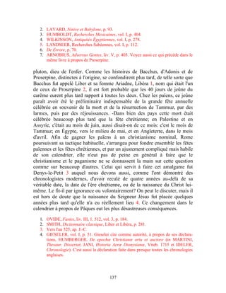 2.   LAYARD, Ninive et Babylone, p. 93.
   3.   HUMBOLDT, Recherches Mexicaines, vol. I, p. 404.
   4.   WILKINSON, Antiquités Égyptiennes, vol. I, p. 278.
   5.   LANDSEER, Recherches Sabéennes, vol. I, p. 112.
   6.   De Errore, p. 70.
   7.   ARNOBIUS, Adversus Gentes, liv. V, p. 403. Voyez aussi ce qui précède dans le
        même livre à propos de Proserpine.

pluton, dieu de l'enfer. Comme les histoires de Bacchus, d'Adonis et de
Proserpine, distinctes à l'origine, se confondirent plus tard, de telle sorte que
Bacchus fut appelé Liber et sa femme Ariadne, Libéra 1, nom qui était l'un
de ceux de Proserpine 2, il est fort probable que les 40 jours de jeûne du
carême eurent plus tard rapport à toutes les deux. Chez les païens, ce jeûne
paraît avoir été le préliminaire indispensable de la grande fête annuelle
célébrée en souvenir de la mort et de la résurrection de Tammuz, par des
larmes, puis par des réjouissances. -Dans bien des pays cette mort était
célébrée beaucoup plus tard que la fête chrétienne; en Palestine et en
Assyrie, c'était au mois de juin, aussi disait-on de ce mois: c'est le mois de
Tammuz; en Égypte, vers le milieu de mai, et en Angleterre, dans le mois
d'avril. Afin de gagner les païens à un christianisme nominal, Rome
poursuivant sa tactique habituelle, s'arrangea pour fondre ensemble les fêtes
païennes et les fêtes chrétiennes, et par un ajustement compliqué mais habile
de son calendrier, elle n'eut pas de peine en général à faire que le
christianisme et le paganisme ne se donnassent la main sur cette question
comme sur beaucoup d'autres. Celui qui servit à faire cet amalgame fut
Denys-le-Petit 3 auquel nous devons aussi, comme l'ont démontré des
chronologistes modernes, d'avoir reculé de quatre années au-delà de sa
véritable date, la date de l'ère chrétienne, ou de la naissance du Christ lui-
même. Le fit-il par ignorance ou volontairement? On peut le discuter, mais il
est hors de doute que la naissance du Seigneur Jésus fut placée quelques
années plus tard qu'elle n'a eu réellement lieu 4. Ce changement dans le
calendrier à propos de Pâques eut les plus désastreuses conséquences.

   1.   OVIDE, Fastes, liv. III, 1. 512, vol. 3, p. 184.
   2.   SMITH, Dictionnaire classique, Liber et Libéra, p. 281.
   3.   Vers l'an 525, ap. J.-C.
   4.   GIESELER, vol. I, p. 51. Gieseler cite comme autorité, à propos de ses déclara-
        tions, HUMBERGER, De epochœ Christianœ ortu et auctore (in MARTINI,
        Thesaur. Dissertat; JANI, Historia Aerœ Dionysianœ, Viteb. 1715 et IDELER,
        Chronologie). C'est aussi la déclaration faite dans presque toutes les chronologies
        anglaises.




                                           137
 