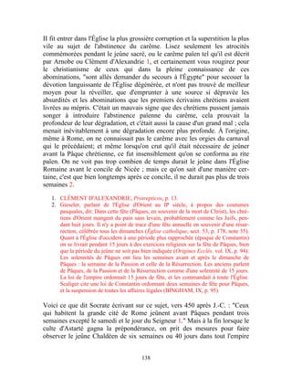 II fit entrer dans l'Église la plus grossière corruption et la superstition la plus
vile au sujet de l'abstinence du carême. Lisez seulement les atrocités
commémorées pendant le jeûne sacré, ou le carême païen tel qu'il est décrit
par Arnobe ou Clément d'Alexandrie 1, et certainement vous rougirez pour
le christianisme de ceux qui dans la pleine connaissance de ces
abominations, "sont allés demander du secours à l'Égypte" pour secouer la
dévotion languissante de l'Église dégénérée, et n'ont pas trouvé de meilleur
moyen pour la réveiller, que d'emprunter à une source si dépravée les
absurdités et les abominations que les premiers écrivains chrétiens avaient
livrées au mépris. C'était un mauvais signe que des chrétiens pussent jamais
songer à introduire l'abstinence païenne du carême, cela prouvait la
profondeur de leur dégradation, et c'était aussi la cause d'un grand mal ; cela
menait inévitablement à une dégradation encore plus profonde. À l'origine,
même à Rome, on ne connaissait pas le carême avec les orgies du carnaval
qui le précédaient; et même lorsqu'on crut qu'il était nécessaire de jeûner
avant la Pâque chrétienne, ce fut insensiblement qu'on se conforma au rite
païen. On ne voit pas trop combien de temps durait le jeûne dans l'Église
Romaine avant le concile de Nicée ; mais ce qu'on sait d'une manière cer-
taine, c'est que bien longtemps après ce concile, il ne durait pas plus de trois
semaines 2.

   1. CLÉMENT D'ALEXANDRIE, Protrepticos, p. 13.
   2. Gieseler, parlant de l'Église d'Orient au IP siècle, à propos des coutumes
      pasquales, dit: Dans cette fête (Pâques, en souvenir de la mort de Christ), les chré-
      tiens d'Orient mangent du pain sans levain, probablement comme les Juifs, pen-
      dant huit jours. Il n'y a point de trace d'une fête annuelle en souvenir d'une résur-
      rection, célébrée tous les dimanches (Église catholique, sect. 53, p. 178, note 35).
      Quant à l'Église d'occident à une période plus rapprochée (époque de Constantin)
      on se livrait pendant 15 jours à des exercices religieux sur la fête de Pâques, bien
      que la période du jeûne ne soit pas bien indiquée (Origines Ecclés. vol. IX, p. 94):
      Les solennités de Pâques ont lieu les semaines avant et après le dimanche de
      Pâques : la semaine de la Passion et celle de la Résurrection. Les anciens parlent
      de Pâques, de la Passion et de la Résurrection comme d'une solennité de 15 jours.
      La loi de l'empire ordonnait 15 jours de fête, et les commandait à toute l'Église.
      Scaliger cite une loi de Constantin ordonnant deux semaines de fête pour Pâques,
      et la suspension de toutes les affaires légales (BINGHAM, IX, p. 95).

Voici ce que dit Socrate écrivant sur ce sujet, vers 450 après J.-C. : "Ceux
qui habitent la grande cité de Rome jeûnent avant Pâques pendant trois
semaines excepté le samedi et le jour du Seigneur 1." Mais à la fin lorsque le
culte d'Astarté gagna la prépondérance, on prit des mesures pour faire
observer le jeûne Chaldéen de six semaines ou 40 jours dans tout l'empire


                                           138
 