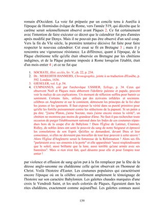 romain d'Occident. La voie fut préparée par un concile tenu à Aurélia à
l'époque de Hormisdas évêque de Rome, vers l'année 519, qui décréta que le
carême serait solennellement observé avant Pâques 2. Ce fut certainement
avec l'intention de faire exécuter ce décret que le calendrier fut peu d'années
après modifié par Denys. Mais il ne pouvait pas être observé d'un seul coup.
Vers la fin du VIe siècle, la première tentative décisive fut faite pour faire
respecter le nouveau calendrier. Cet essai se fit en Bretagne 3 ; mais il y
rencontra une vigoureuse résistance. La différence, quant à l'époque, de la
Pâque chrétienne telle qu'elle était observée en Bretagne par les chrétiens
indigènes, et de la Pâque païenne imposée à Rome lorsqu'on l'établit, était
d'un mois entier 4 ; et ce ne fut que

   1. SOCRATE, Hist. ecclés, liv. V, ch. 22, p. 234.
   2. Dr.. MEREDITH HANMERS, Chronographie, jointe à sa traduction d'Eusèbe, p.
      592. Londres, 1636.
   3. GIESELER, vol. I, p. 54.
   4. CUMNIANUS, cité par l'archevêque USSHER, Sylloge, p. 34. Ceux qui
      observent Noël et Pâques mais abhorrent l'idolâtrie païenne et papale, peuvent
      voir la malice de ces explications. Un moment de réflexion suffira pour bannir ce
      sentiment. Certains faits, utilisés par des écrivains infidèles et sociniens
      célèbres en Angleterre et sur le continent, détruisent les principes de la foi chez
      les jeunes et les ignorants. Il faut exposer la vérité dans sa pureté primitive pour
      qu'elle les fortifie puissamment contre les séductions de la papauté. Si un païen a
      pu dire: "j'aime Platon, j'aime Socrate, mais j'aime encore mieux la vérité", un
      chrétien ne montrera pas moins de grandeur d'âme. Ne faut-il pas rechercher toute
      occasion de purger l'établissement national dans les Indes de ces coutumes répan-
      dues hors de la coupe d'or de Babylone ! Dans l'Église de Latimer, Cranmer,
      Ridley, de nobles âmes ont senti le pouvoir du sang de notre Seigneur et éprouvé
      les consolations de son Esprit. Qu'elles se demandent, devant Dieu et leur
      conscience, si elles ne devraient pas travailler de tout leur pouvoir à cette œuvre !
      Alors l'Église d'Angleterre serait la forteresse de la Réformation ! Alors ses fils
      "parleraient avec ses ennemis à la porte" et elle apparaîtrait "aussi resplendissante
      que le soleil, aussi brillante que la lune, aussi terrible qu'une armée avec ses
      bannières". Mais si rien n'est fait, quel désastre pour elle et pour l'empire tout
      entier !

par violence et effusion de sang qu'on put à la fin remplacer par la fête de la
déesse anglo-saxonne ou chaldéenne celle qu'on observait en l'honneur de
Christ. Voilà l'histoire d'Easter. Les coutumes populaires qui caractérisent
encore l'époque où on la célèbre confirment amplement le témoignage de
l'histoire sur son caractère Babylonien. Les galettes chaudes marquées d'une
croix le Vendredi Saint, et les œufs coloriés de Pâques, figuraient dans les
rites chaldéens, exactement comme aujourd'hui. Les galettes connues aussi


                                           139
 