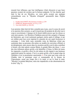 ressenti leur influence, que leur intelligence s'était obscurcie et que leurs
passions avaient été excitées par la boisson préparée. Si l'on cherche quel
était le but de ces Mystères, on verra qu'ils avaient une analogie
extraordinaire avec le "Mystère d'iniquité" personnifié dans l'Église
Romaine.

   1. Eusèbe SALVERTÉ, Des Sciences occultes, p. 259
   2. GEBELIN, Monde primitif, vol. IV, p. 319.
   3. Voir SALVERTÉ, p. 258-259.

Leur premier objet était de faire connaître peu à peu, sous le sceau du secret
et la sanction d'un serment, ce qu'il n'aurait pas été prudent de dévoiler tout à
coup et ouvertement. L'époque où ils furent établis prouve que les choses se
sont ainsi passées. Les Mystères Chaldéens peuvent être assignés à l'époque
de Sémiramis, qui vivait seulement quelques siècles après le déluge, et qui
est célèbre pour leur avoir imprimé le caractère de son esprit licencieux et
corrompu 1. Cette belle mais misérable reine de Babylone n'était pas
seulement dans sa personne elle-même un modèle de convoitise effrénée et
de dérèglement, mais encore dans les mystères qu'elle avait le plus contribué
à former, elle était adorée comme Rhéaz, la grande Mère des dieux 3, avec
des rites tellement odieux qu'elle a été identifiée à Vénus, la Mère de toutes
les impuretés, et qu'elle a élevé la cité même où elle régnait à une honteuse
supériorité parmi les nations. C'est à ce point qu'elle a été le grand siège de
l'idolâtrie et de la prostitution sanctionnée 4. C'est ainsi que cette reine de
Chaldée était le prototype exact et remarquable de la femme de
l'Apocalypse, ayant une coupe d'or à la main, et sur le front le nom:
"Mystère, la grande Babylone, mère des impudicités et des abominations de
la terre" (fig. 1).




                                       14
 