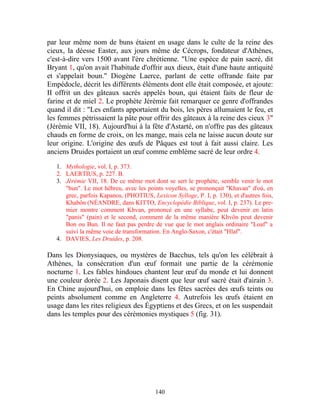 par leur même nom de buns étaient en usage dans le culte de la reine des
cieux, la déesse Easter, aux jours même de Cécrops, fondateur d'Athènes,
c'est-à-dire vers 1500 avant l'ère chrétienne. "Une espèce de pain sacré, dit
Bryant 1, qu'on avait l'habitude d'offrir aux dieux, était d'une haute antiquité
et s'appelait boun." Diogène Laerce, parlant de cette offrande faite par
Empédocle, décrit les différents éléments dont elle était composée, et ajoute:
II offrit un des gâteaux sacrés appelés boun, qui étaient faits de fleur de
farine et de miel 2. Le prophète Jérémie fait remarquer ce genre d'offrandes
quand il dit : "Les enfants apportaient du bois, les pères allumaient le feu, et
les femmes pétrissaient la pâte pour offrir des gâteaux à la reine des cieux 3"
(Jérémie VII, 18). Aujourd'hui à la fête d'Astarté, on n'offre pas des gâteaux
chauds en forme de croix, on les mange, mais cela ne laisse aucun doute sur
leur origine. L'origine des œufs de Pâques est tout à fait aussi claire. Les
anciens Druides portaient un œuf comme emblème sacré de leur ordre 4.

   1. Mythologie, vol. I, p. 373.
   2. LAERTIUS, p. 227. B.
   3. Jérémie VII, 18. De ce même mot dont se sert le prophète, semble venir le mot
      "bun". Le mot hébreu, avec les points voyelles, se prononçait "Khavan" d'où, en
      grec, parfois Kapanos, (PHOTIUS, Lexicon Sylloge, P. I, p. 130), et d'autres fois,
      Khabôn (NÉANDRE, dans KITTO, Encyclopédie Biblique, vol. I, p. 237). Le pre-
      mier montre comment Khvan, prononcé en une syllabe, peut devenir en latin
      "panis" (pain) et le second, comment de la même manière Khvôn peut devenir
      Bon ou Bun. Il ne faut pas perdre de vue que le mot anglais ordinaire "Loaf" a
      suivi la même voie de transformation. En Anglo-Saxon, c'était "Hlaf".
   4. DAVIES, Les Druides, p. 208.

Dans les Dionysiaques, ou mystères de Bacchus, tels qu'on les célébrait à
Athènes, la consécration d'un œuf formait une partie de la cérémonie
nocturne 1. Les fables hindoues chantent leur œuf du monde et lui donnent
une couleur dorée 2. Les Japonais disent que leur œuf sacré était d'airain 3.
En Chine aujourd'hui, on emploie dans les fêtes sacrées des œufs teints ou
peints absolument comme en Angleterre 4. Autrefois les œufs étaient en
usage dans les rites religieux des Égyptiens et des Grecs, et on les suspendait
dans les temples pour des cérémonies mystiques 5 (fig. 31).




                                         140
 