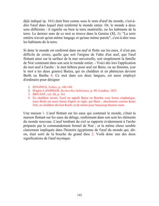 déjà indiqué (p. 161) était bien connu sous le nom d'œuf du monde, c'est-à-
dire l'œuf dans lequel était renfermé le monde entier. Or, le monde a deux
sens différents : il signifie ou bien la terre matérielle, ou les habitants de la
terre. Le dernier sens de ce mot se trouve dans la Genèse (XI, 1): "La terre
entière n'avait qu'un même langage et qu'une même parole", c'est-à-dire tous
les habitants de la terre.

Si donc le monde est renfermé dans un œuf et flotte sur les eaux, il n'est pas
difficile de croire, quelle que soit l'origine de l'idée d'un œuf, que l'œuf
flottant ainsi sur la surface de la mer universelle, soit simplement la famille
de Noé contenant dans son sein le monde entier. - Voici dès lors l'application
du mot œuf à l'arche : le mot hébreu pour œuf est Baitz, ou au féminin, (car
le mot a les deux genres) Baitza, qui en chaldéen et en phénicien devient
Baith ou Baitha 4. Ce mot dans ces deux langues, est aussi employé
d'ordinaire pour désigner

   1.   HYGINUS, Fables, p. 148-149.
   2.   D'après LANDSEER, Recherches Sabéennes, p. 80. Londres, 1823.
   3.   BRYANT, vol. III, p. 161.
   4.   En chaldéen récent, l'œuf est appelé Baiaa ou Baietha sous forme emphatique,
        mais Baith est aussi formé d'après la règle, par Baitz ; absolument comme Kaitz
        l'été, en chaldéen devient Kaith; et de même pour beaucoup d'autres mots.

Une maison 1. L'œuf flottant sur les eaux qui contenait le monde, c'était la
maison flottant sur les eaux du déluge, renfermant dans son sein les éléments
du monde nouveau. L'œuf tombant du ciel se rapporte évidemment à l'arche
préparée par le commandement formel de Noé ; et la même chose semble
clairement impliquée dans l'histoire égyptienne de l'œuf du monde qui, dit-
on, était sorti de la bouche du grand dieu 2. Voilà donc une des deux
significations de l'œuf mystique.




                                          142
 