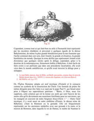 Fig.32

Cependant, comme tout ce qui était bon ou utile à l'humanité était représenté
par les mystères chaldéens et provenait à quelques égards de la déesse
Babylonienne, de même la plus grande bénédiction pour la race humaine que
l'arche contenait dans son sein, était Astarté, la grande civilisatrice, la grande
bienfaitrice du monde. Quoique la reine déifiée que représentait Astarté n'eût
d'existence que quelques siècles après le déluge, cependant, grâce à la
doctrine de la métempsycose, fermement établie à Babylone, il était facile de
faire croire à ses partisans que dans une précédente incarnation, elle avait
vécu dans le monde antédiluvien, et qu'elle avait traversé le déluge pour y
échapper.

   1. Le mot Beth, maison, dans la Bible, est Baith sans points, comme dans le nom de
      Bethel donné dans Gen. XXXV, I, version des Septante, où il devient Bait-el.
   2. BUNSEN, vol. I, p. 377.

Or, l'Église Romaine adopta cet œuf mystique d'Astarté et le consacra
comme un symbole de la résurrection du Christ. Une formule de prière fut
même désignée pour être faite à ce sujet par le pape Paul V, qui faisait ainsi
prier à Pâques ses superstitieux partisans : "Bénis, ô Dieu, nous t'en
supplions, cette création qui est la tienne ces œufs qui sont l'œuvre de tes
mains afin qu'ils deviennent une nourriture fortifiante pour tes serviteurs, qui
les mangent en souvenir de notre Seigneur Jésus-Christ 1." — Outre l'œuf
mystique, il y avait aussi un autre emblème d'Easter, la déesse reine de
Babylone; c'était la Rimmon ou la grenade. Elle est fréquemment
représentée sur les anciennes médailles avec une grenade à la main, et la
maison de Rimmon, dans laquelle le roi de Damas, le maître de Naaman le

                                        143
 