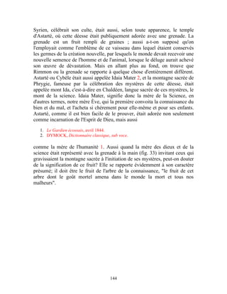 Syrien, célébrait son culte, était aussi, selon toute apparence, le temple
d'Astarté, où cette déesse était publiquement adorée avec une grenade. La
grenade est un fruit rempli de graines ; aussi a-t-on supposé qu'on
l'employait comme l'emblème de ce vaisseau dans lequel étaient conservés
les germes de la création nouvelle, par lesquels le monde devait recevoir une
nouvelle semence de l'homme et de l'animal, lorsque le déluge aurait achevé
son œuvre de dévastation. Mais en allant plus au fond, on trouve que
Rimmon ou la grenade se rapporte à quelque chose d'entièrement différent.
Astarté ou Cybèle était aussi appelée Idaia Mater 2, et la montagne sacrée de
Phrygie, fameuse par la célébration des mystères de cette déesse, était
appelée mont Ida, c'est-à-dire en Chaldéen, langue sacrée de ces mystères, le
mont de la science. Idaia Mater, signifie donc la mère de la Science, en
d'autres termes, notre mère Ève, qui la première convoita la connaissance du
bien et du mal, et l'acheta si chèrement pour elle-même et pour ses enfants.
Astarté, comme il est bien facile de le prouver, était adorée non seulement
comme incarnation de l'Esprit de Dieu, mais aussi

   1. Le Gardien écossais, avril 1844.
   2. DYMOCK, Dictionnaire classique, sub voce.

comme la mère de l'humanité 1. Aussi quand la mère des dieux et de la
science était représenté avec la grenade à la main (fig. 33) invitant ceux qui
gravissaient la montagne sacrée à l'initiation de ses mystères, peut-on douter
de la signification de ce fruit? Elle se rapporte évidemment à son caractère
présumé; il doit être le fruit de l'arbre de la connaissance, "le fruit de cet
arbre dont le goût mortel amena dans le monde la mort et tous nos
malheurs".




                                      144
 
